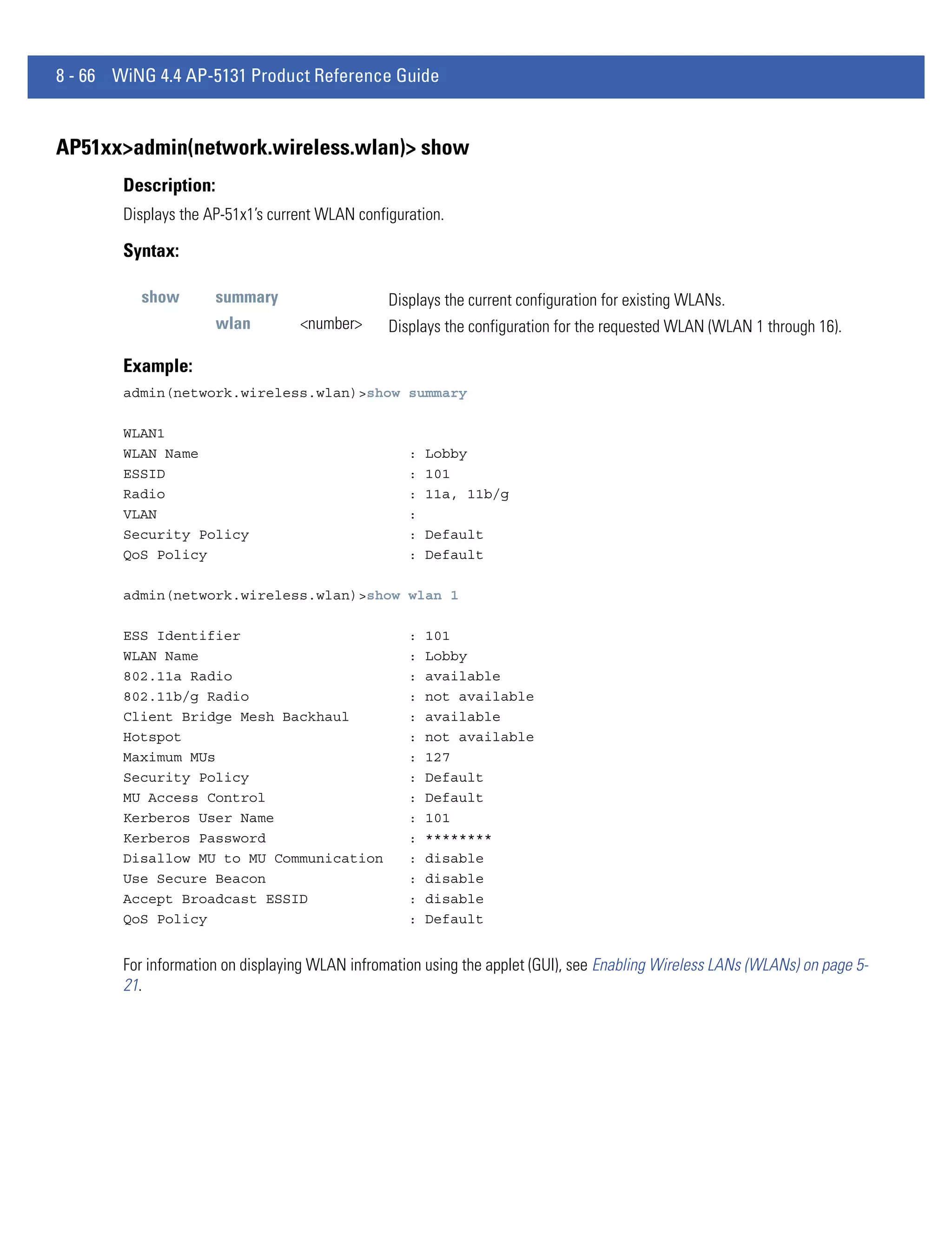 8 - 66 WiNG 4.4 AP-5131 Product Reference Guide


AP51xx>admin(network.wireless.wlan)> show
        Description:
        Displays the AP-51x1’s current WLAN configuration.

        Syntax:

          show         summary                   Displays the current configuration for existing WLANs.
                       wlan        <number>      Displays the configuration for the requested WLAN (WLAN 1 through 16).

        Example:
        admin(network.wireless.wlan)>show summary

        WLAN1
        WLAN Name                                   :   Lobby
        ESSID                                       :   101
        Radio                                       :   11a, 11b/g
        VLAN                                        :
        Security Policy                             :   Default
        QoS Policy                                  :   Default

        admin(network.wireless.wlan)>show wlan 1

        ESS Identifier                              :   101
        WLAN Name                                   :   Lobby
        802.11a Radio                               :   available
        802.11b/g Radio                             :   not available
        Client Bridge Mesh Backhaul                 :   available
        Hotspot                                     :   not available
        Maximum MUs                                 :   127
        Security Policy                             :   Default
        MU Access Control                           :   Default
        Kerberos User Name                          :   101
        Kerberos Password                           :   ********
        Disallow MU to MU Communication             :   disable
        Use Secure Beacon                           :   disable
        Accept Broadcast ESSID                      :   disable
        QoS Policy                                  :   Default


        For information on displaying WLAN infromation using the applet (GUI), see Enabling Wireless LANs (WLANs) on page 5-
        21.
 