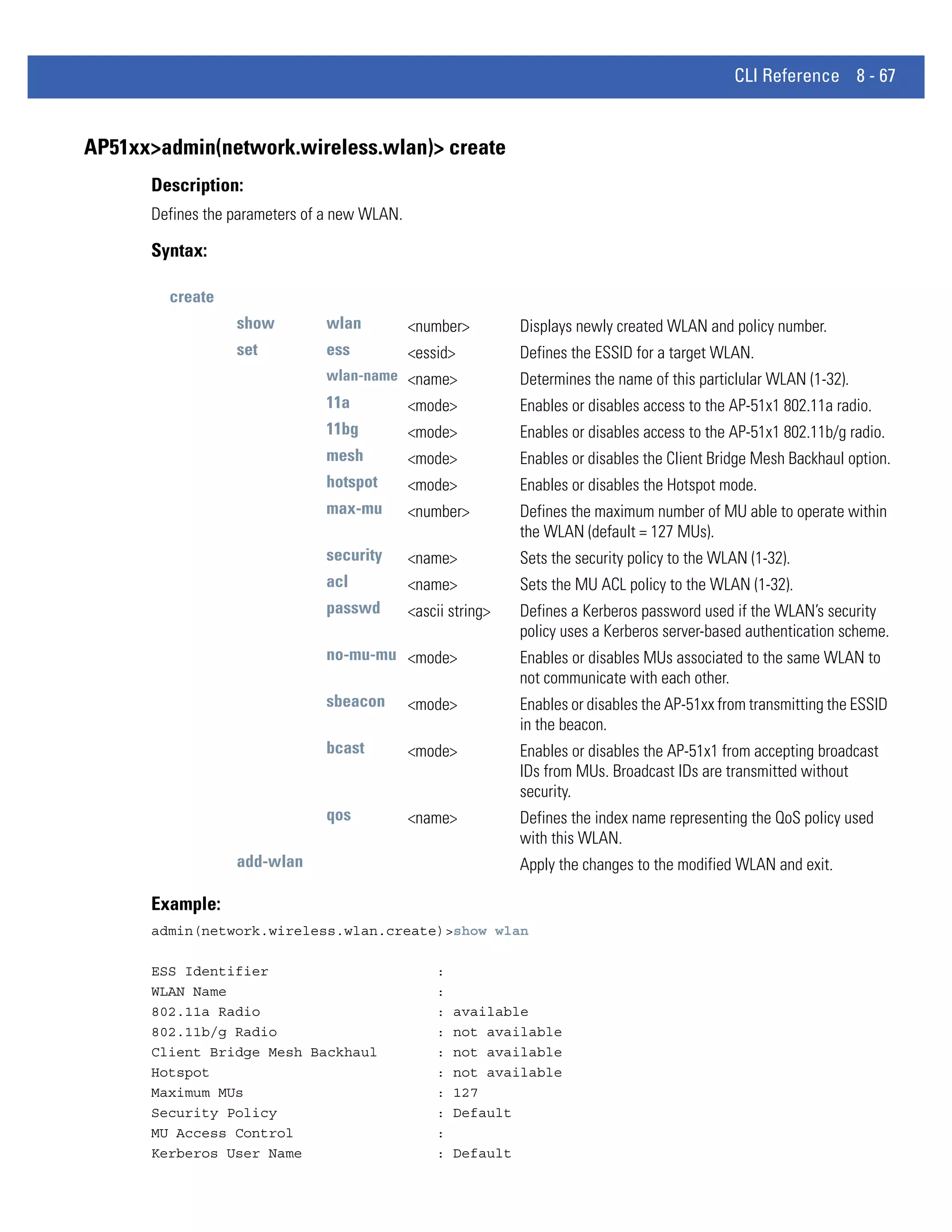 CLI Reference 8 - 67


AP51xx>admin(network.wireless.wlan)> create
      Description:
      Defines the parameters of a new WLAN.

      Syntax:

        create
                  show         wlan           <number>          Displays newly created WLAN and policy number.
                  set          ess            <essid>           Defines the ESSID for a target WLAN.
                               wlan-name <name>                 Determines the name of this particlular WLAN (1-32).
                               11a            <mode>            Enables or disables access to the AP-51x1 802.11a radio.
                               11bg           <mode>            Enables or disables access to the AP-51x1 802.11b/g radio.
                               mesh           <mode>            Enables or disables the Client Bridge Mesh Backhaul option.
                               hotspot        <mode>            Enables or disables the Hotspot mode.
                               max-mu         <number>          Defines the maximum number of MU able to operate within
                                                                the WLAN (default = 127 MUs).
                               security       <name>            Sets the security policy to the WLAN (1-32).
                               acl            <name>            Sets the MU ACL policy to the WLAN (1-32).
                               passwd         <ascii string>    Defines a Kerberos password used if the WLAN’s security
                                                                policy uses a Kerberos server-based authentication scheme.
                               no-mu-mu <mode>                  Enables or disables MUs associated to the same WLAN to
                                                                not communicate with each other.
                               sbeacon        <mode>            Enables or disables the AP-51xx from transmitting the ESSID
                                                                in the beacon.
                               bcast          <mode>            Enables or disables the AP-51x1 from accepting broadcast
                                                                IDs from MUs. Broadcast IDs are transmitted without
                                                                security.
                               qos            <name>            Defines the index name representing the QoS policy used
                                                                with this WLAN.
                  add-wlan                                      Apply the changes to the modified WLAN and exit.

      Example:
      admin(network.wireless.wlan.create)>show wlan

      ESS Identifier                              :
      WLAN Name                                   :
      802.11a Radio                               :   available
      802.11b/g Radio                             :   not available
      Client Bridge Mesh Backhaul                 :   not available
      Hotspot                                     :   not available
      Maximum MUs                                 :   127
      Security Policy                             :   Default
      MU Access Control                           :
      Kerberos User Name                          :   Default
 