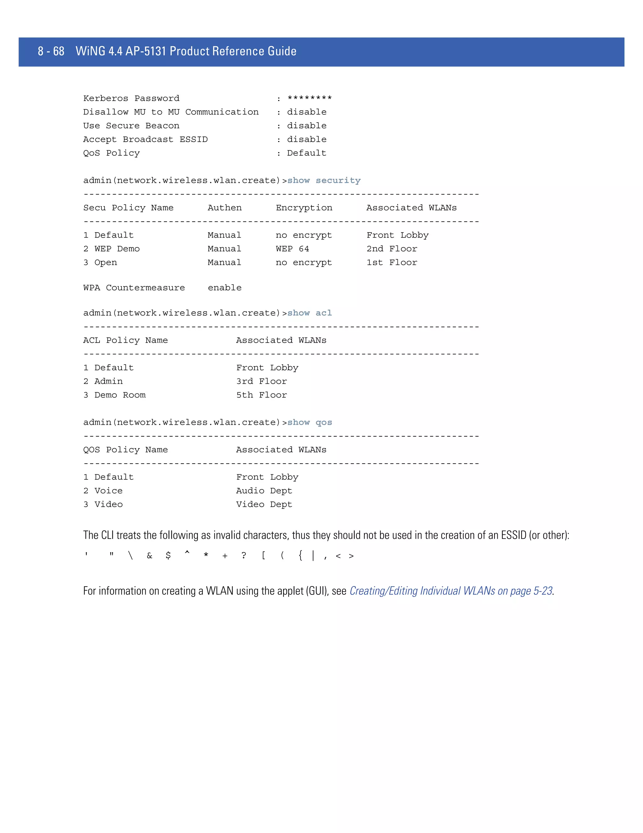 8 - 68 WiNG 4.4 AP-5131 Product Reference Guide


        Kerberos Password                              :    ********
        Disallow MU to MU Communication                :    disable
        Use Secure Beacon                              :    disable
        Accept Broadcast ESSID                         :    disable
        QoS Policy                                     :    Default

        admin(network.wireless.wlan.create)>show security
        ----------------------------------------------------------------------
        Secu Policy Name      Authen      Encryption      Associated WLANs
        ----------------------------------------------------------------------
        1 Default             Manual      no encrypt      Front Lobby
        2 WEP Demo            Manual      WEP 64          2nd Floor
        3 Open                Manual      no encrypt      1st Floor

        WPA Countermeasure            enable

        admin(network.wireless.wlan.create)>show acl
        ----------------------------------------------------------------------
        ACL Policy Name            Associated WLANs
        ----------------------------------------------------------------------
        1 Default                  Front Lobby
        2 Admin                    3rd Floor
        3 Demo Room                5th Floor

        admin(network.wireless.wlan.create)>show qos
        ----------------------------------------------------------------------
        QOS Policy Name            Associated WLANs
        ----------------------------------------------------------------------
        1 Default                  Front Lobby
        2 Voice                    Audio Dept
        3 Video                    Video Dept


        The CLI treats the following as invalid characters, thus they should not be used in the creation of an ESSID (or other):
        '     "       &    $   ^    *    +   ?    [    (    { | , < >


        For information on creating a WLAN using the applet (GUI), see Creating/Editing Individual WLANs on page 5-23.
 
