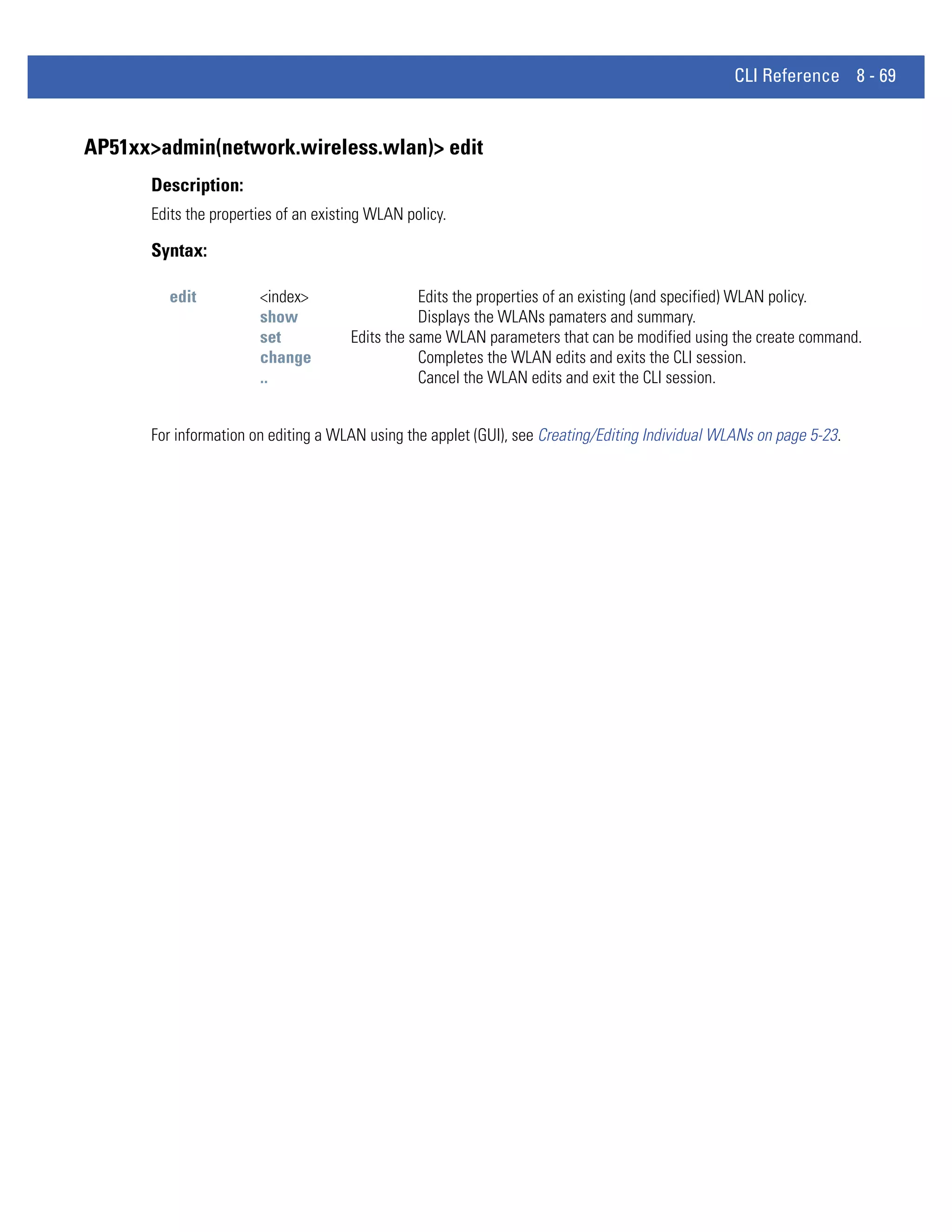 CLI Reference 8 - 69


AP51xx>admin(network.wireless.wlan)> edit
      Description:
      Edits the properties of an existing WLAN policy.

      Syntax:

        edit           <index>                   Edits the properties of an existing (and specified) WLAN policy.
                       show                      Displays the WLANs pamaters and summary.
                       set            Edits the same WLAN parameters that can be modified using the create command.
                       change                    Completes the WLAN edits and exits the CLI session.
                       ..                        Cancel the WLAN edits and exit the CLI session.


      For information on editing a WLAN using the applet (GUI), see Creating/Editing Individual WLANs on page 5-23.
 