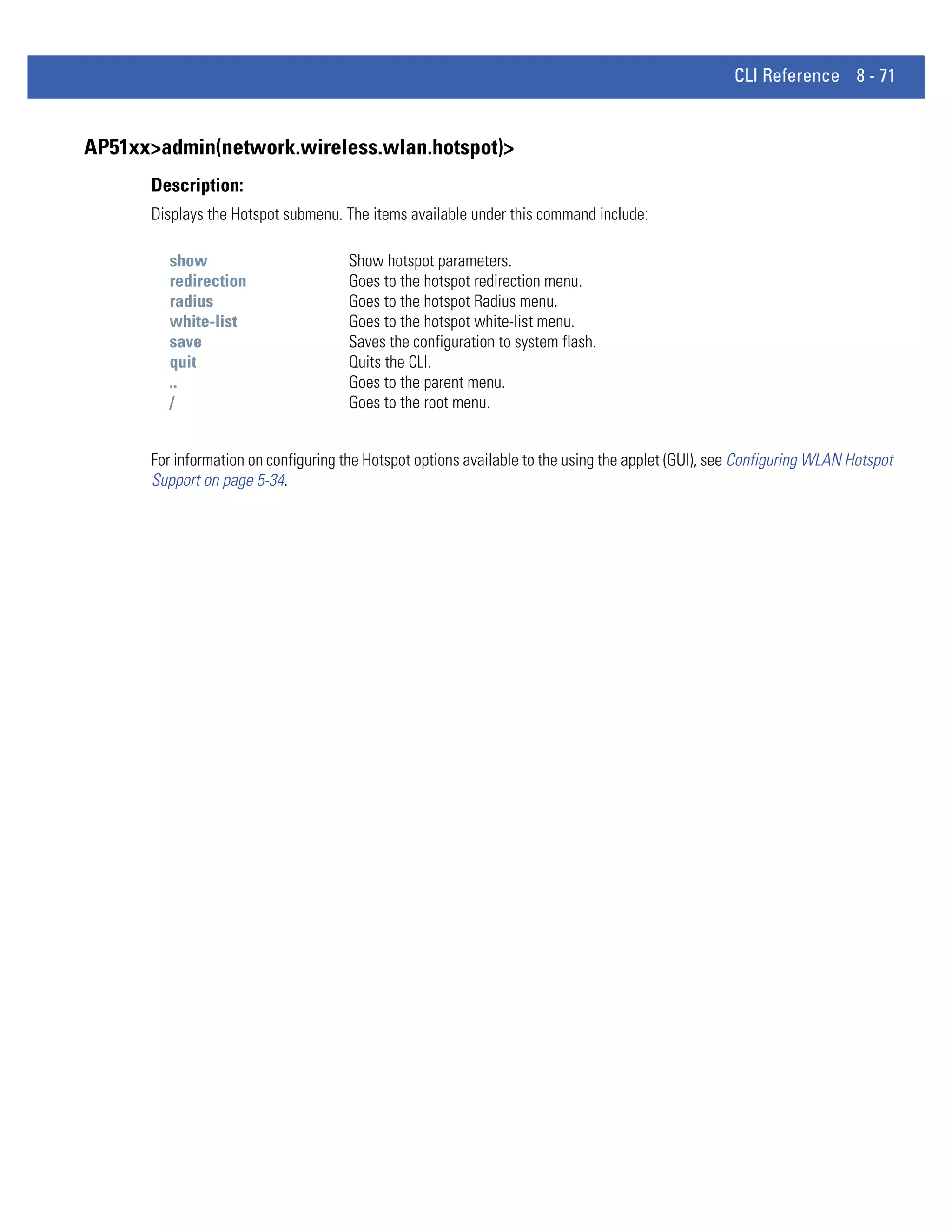 CLI Reference 8 - 71


AP51xx>admin(network.wireless.wlan.hotspot)>
      Description:
      Displays the Hotspot submenu. The items available under this command include:

        show                         Show hotspot parameters.
        redirection                  Goes to the hotspot redirection menu.
        radius                       Goes to the hotspot Radius menu.
        white-list                   Goes to the hotspot white-list menu.
        save                         Saves the configuration to system flash.
        quit                         Quits the CLI.
        ..                           Goes to the parent menu.
        /                            Goes to the root menu.


      For information on configuring the Hotspot options available to the using the applet (GUI), see Configuring WLAN Hotspot
      Support on page 5-34.
 