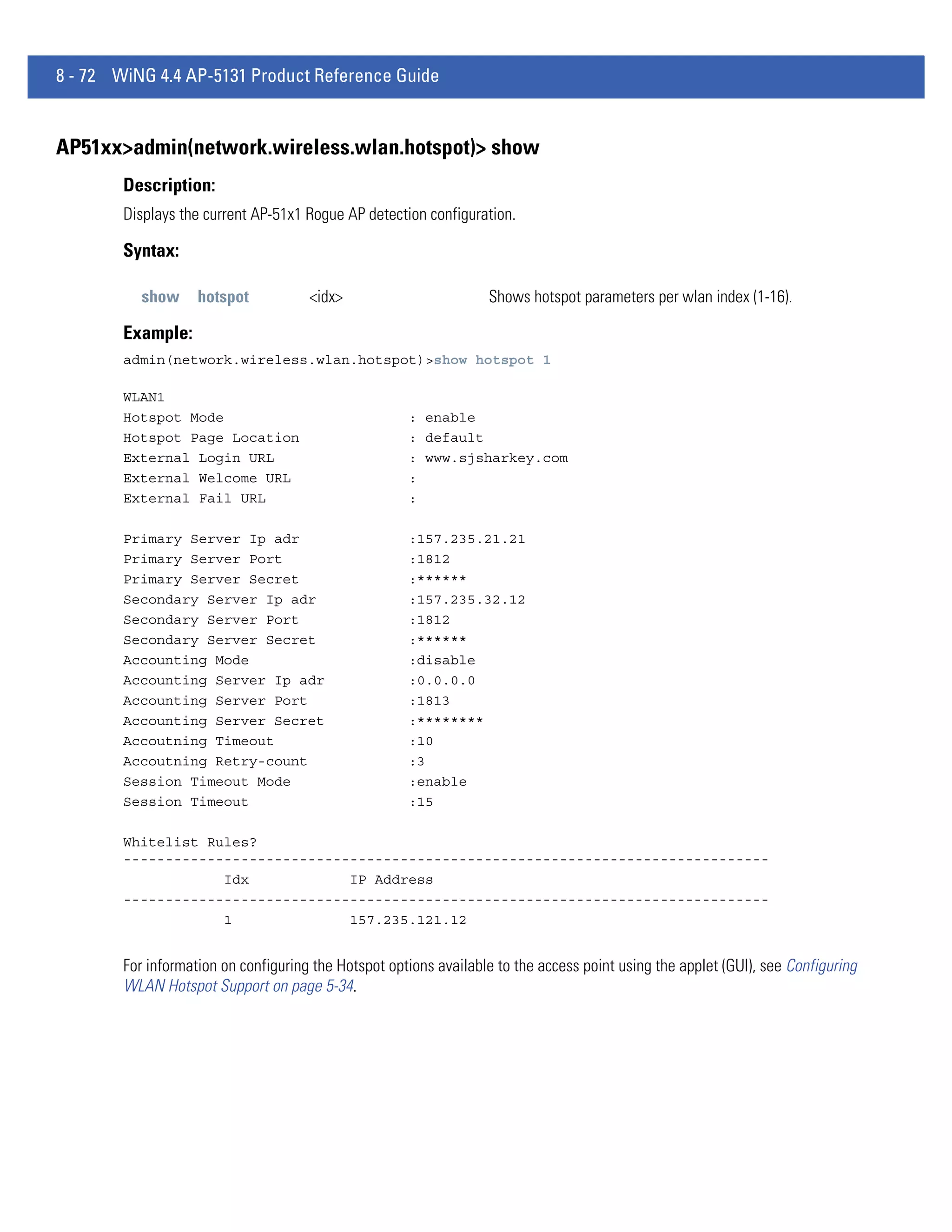 8 - 72 WiNG 4.4 AP-5131 Product Reference Guide


AP51xx>admin(network.wireless.wlan.hotspot)> show
        Description:
        Displays the current AP-51x1 Rogue AP detection configuration.

        Syntax:

           show     hotspot           <idx>                        Shows hotspot parameters per wlan index (1-16).

        Example:
        admin(network.wireless.wlan.hotspot)>show hotspot 1

        WLAN1
        Hotspot Mode                                  : enable
        Hotspot Page Location                         : default
        External Login URL                            : www.sjsharkey.com
        External Welcome URL                          :
        External Fail URL                             :

        Primary Server Ip adr                         :157.235.21.21
        Primary Server Port                           :1812
        Primary Server Secret                         :******
        Secondary Server Ip adr                       :157.235.32.12
        Secondary Server Port                         :1812
        Secondary Server Secret                       :******
        Accounting Mode                               :disable
        Accounting Server Ip adr                      :0.0.0.0
        Accounting Server Port                        :1813
        Accounting Server Secret                      :********
        Accoutning Timeout                            :10
        Accoutning Retry-count                        :3
        Session Timeout Mode                          :enable
        Session Timeout                               :15

        Whitelist Rules?
        -----------------------------------------------------------------------------
                    Idx            IP Address
        -----------------------------------------------------------------------------
                    1              157.235.121.12


        For information on configuring the Hotspot options available to the access point using the applet (GUI), see Configuring
        WLAN Hotspot Support on page 5-34.
 