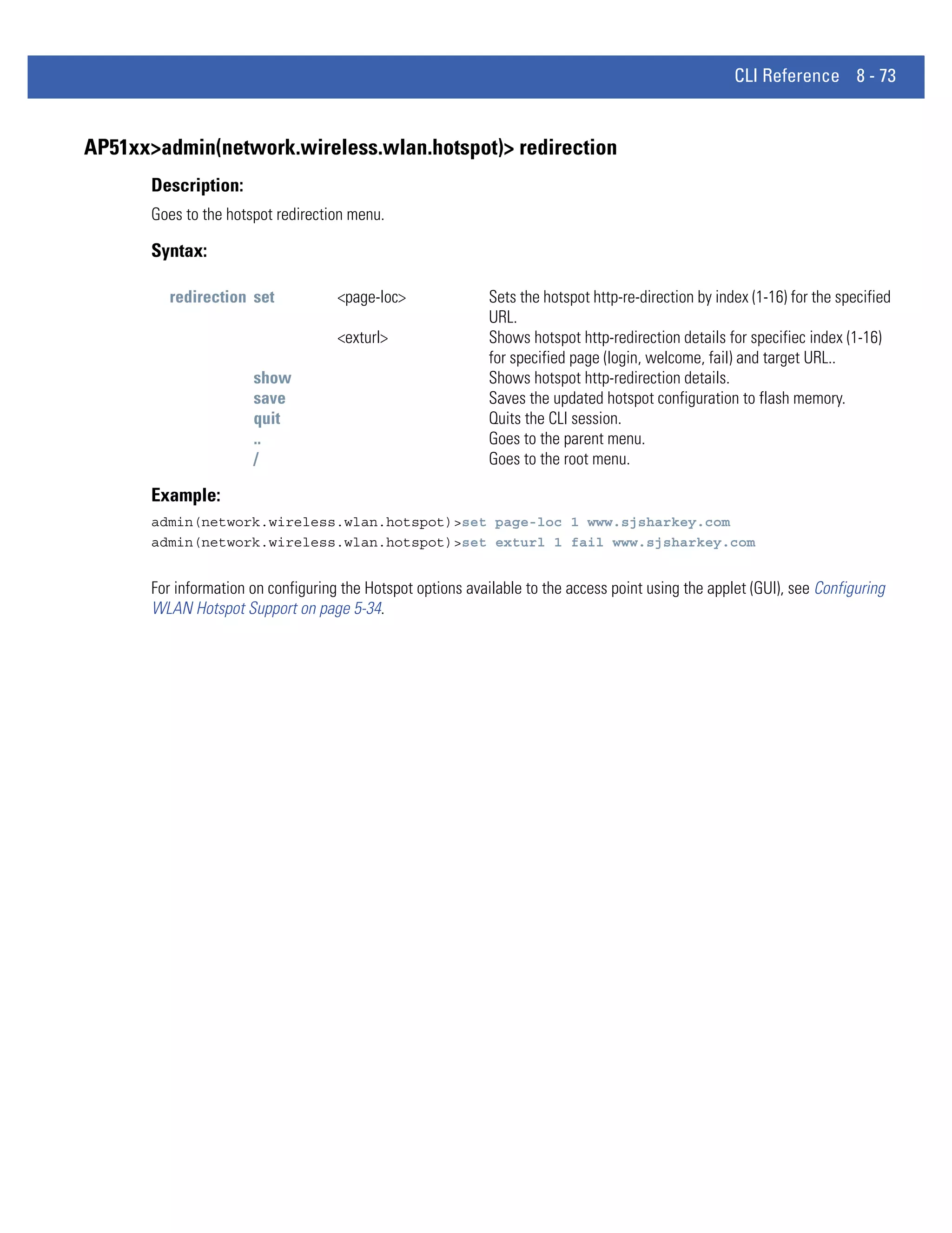 CLI Reference 8 - 73


AP51xx>admin(network.wireless.wlan.hotspot)> redirection
       Description:
       Goes to the hotspot redirection menu.

       Syntax:

          redirection set            <page-loc>               Sets the hotspot http-re-direction by index (1-16) for the specified
                                                              URL.
                                     <exturl>                 Shows hotspot http-redirection details for specifiec index (1-16)
                                                              for specified page (login, welcome, fail) and target URL..
                       show                                   Shows hotspot http-redirection details.
                       save                                   Saves the updated hotspot configuration to flash memory.
                       quit                                   Quits the CLI session.
                       ..                                     Goes to the parent menu.
                       /                                      Goes to the root menu.

       Example:
       admin(network.wireless.wlan.hotspot)>set page-loc 1 www.sjsharkey.com
       admin(network.wireless.wlan.hotspot)>set exturl 1 fail www.sjsharkey.com


       For information on configuring the Hotspot options available to the access point using the applet (GUI), see Configuring
       WLAN Hotspot Support on page 5-34.
 