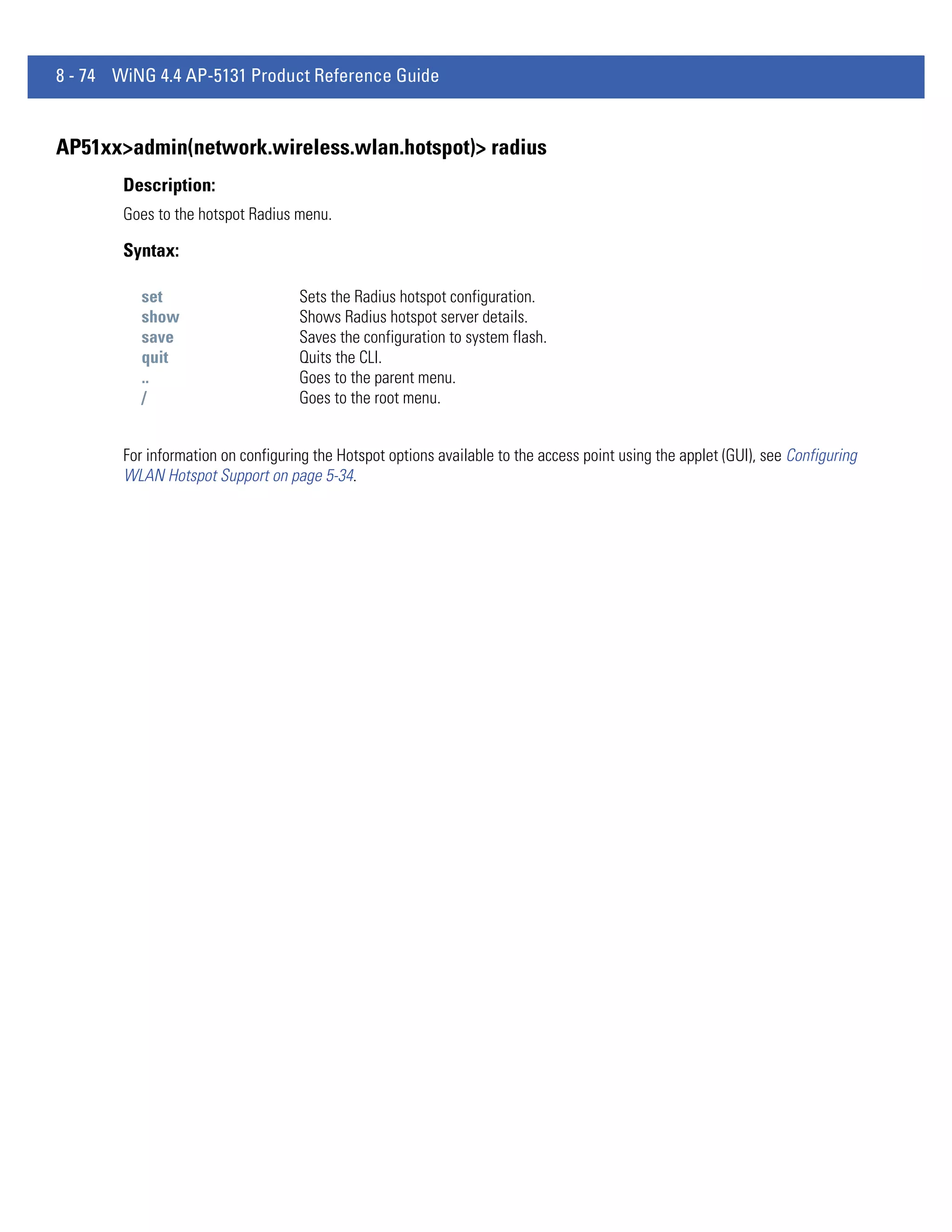 8 - 74 WiNG 4.4 AP-5131 Product Reference Guide


AP51xx>admin(network.wireless.wlan.hotspot)> radius
        Description:
        Goes to the hotspot Radius menu.

        Syntax:

           set                      Sets the Radius hotspot configuration.
           show                     Shows Radius hotspot server details.
           save                     Saves the configuration to system flash.
           quit                     Quits the CLI.
           ..                       Goes to the parent menu.
           /                        Goes to the root menu.


        For information on configuring the Hotspot options available to the access point using the applet (GUI), see Configuring
        WLAN Hotspot Support on page 5-34.
 