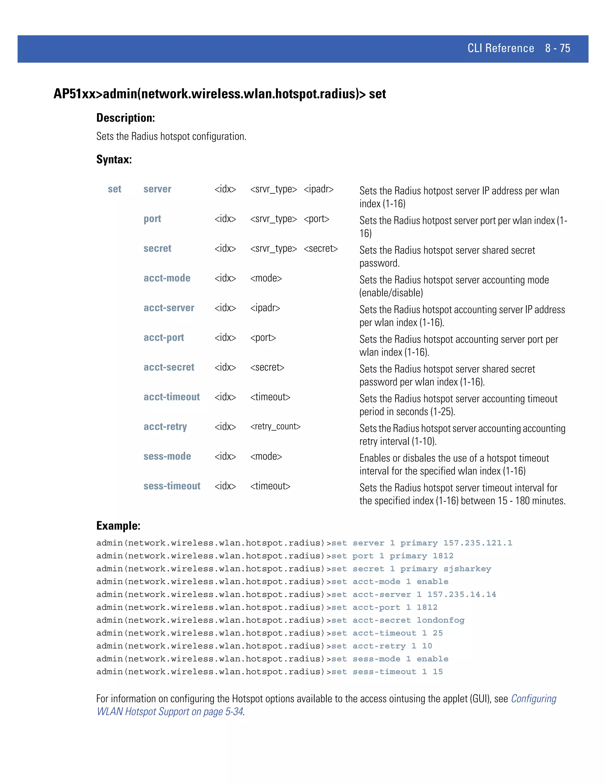 CLI Reference 8 - 75


AP51xx>admin(network.wireless.wlan.hotspot.radius)> set
       Description:
       Sets the Radius hotspot configuration.

       Syntax:

          set      server            <idx>      <srvr_type> <ipadr>       Sets the Radius hotpost server IP address per wlan
                                                                          index (1-16)
                   port              <idx>      <srvr_type> <port>        Sets the Radius hotpost server port per wlan index (1-
                                                                          16)
                   secret            <idx>      <srvr_type> <secret>      Sets the Radius hotspot server shared secret
                                                                          password.
                   acct-mode         <idx>      <mode>                    Sets the Radius hotspot server accounting mode
                                                                          (enable/disable)
                   acct-server       <idx>      <ipadr>                   Sets the Radius hotspot accounting server IP address
                                                                          per wlan index (1-16).
                   acct-port         <idx>      <port>                    Sets the Radius hotspot accounting server port per
                                                                          wlan index (1-16).
                   acct-secret       <idx>      <secret>                  Sets the Radius hotspot server shared secret
                                                                          password per wlan index (1-16).
                   acct-timeout      <idx>      <timeout>                 Sets the Radius hotspot server accounting timeout
                                                                          period in seconds (1-25).
                   acct-retry        <idx>      <retry_count>             Sets the Radius hotspot server accounting accounting
                                                                          retry interval (1-10).
                   sess-mode         <idx>      <mode>                    Enables or disbales the use of a hotspot timeout
                                                                          interval for the specified wlan index (1-16)
                   sess-timeout      <idx>      <timeout>                 Sets the Radius hotspot server timeout interval for
                                                                          the specified index (1-16) between 15 - 180 minutes.

       Example:
       admin(network.wireless.wlan.hotspot.radius)>set                  server 1 primary 157.235.121.1
       admin(network.wireless.wlan.hotspot.radius)>set                  port 1 primary 1812
       admin(network.wireless.wlan.hotspot.radius)>set                  secret 1 primary sjsharkey
       admin(network.wireless.wlan.hotspot.radius)>set                  acct-mode 1 enable
       admin(network.wireless.wlan.hotspot.radius)>set                  acct-server 1 157.235.14.14
       admin(network.wireless.wlan.hotspot.radius)>set                  acct-port 1 1812
       admin(network.wireless.wlan.hotspot.radius)>set                  acct-secret londonfog
       admin(network.wireless.wlan.hotspot.radius)>set                  acct-timeout 1 25
       admin(network.wireless.wlan.hotspot.radius)>set                  acct-retry 1 10
       admin(network.wireless.wlan.hotspot.radius)>set                  sess-mode 1 enable
       admin(network.wireless.wlan.hotspot.radius)>set                  sess-timeout 1 15


       For information on configuring the Hotspot options available to the access ointusing the applet (GUI), see Configuring
       WLAN Hotspot Support on page 5-34.
 