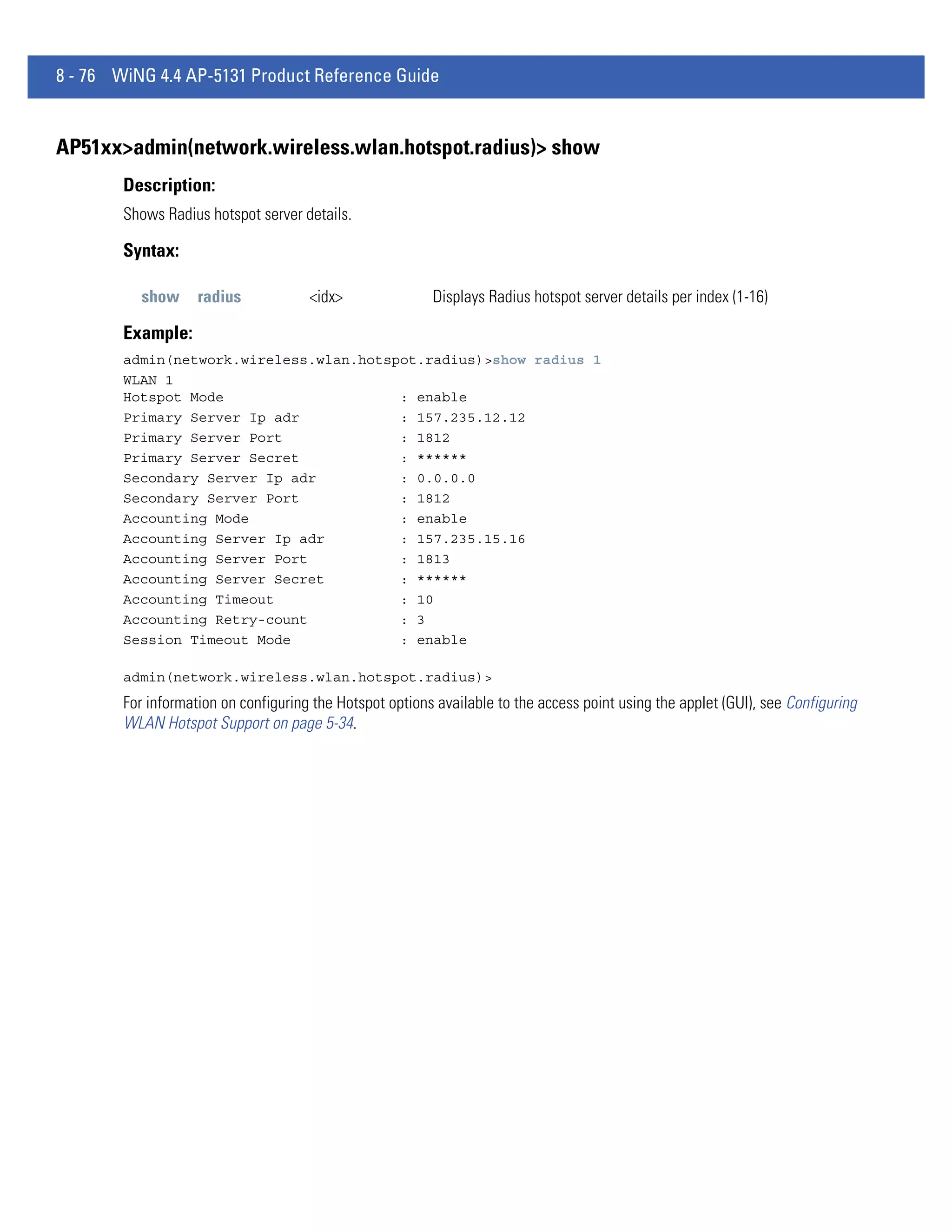 8 - 76 WiNG 4.4 AP-5131 Product Reference Guide


AP51xx>admin(network.wireless.wlan.hotspot.radius)> show
        Description:
        Shows Radius hotspot server details.

        Syntax:

           show     radius            <idx>               Displays Radius hotspot server details per index (1-16)

        Example:
        admin(network.wireless.wlan.hotspot.radius)>show radius 1
        WLAN 1
        Hotspot Mode                     : enable
        Primary Server Ip adr            : 157.235.12.12
        Primary Server Port              : 1812
        Primary Server Secret            : ******
        Secondary Server Ip adr          : 0.0.0.0
        Secondary Server Port            : 1812
        Accounting Mode                  : enable
        Accounting Server Ip adr         : 157.235.15.16
        Accounting Server Port           : 1813
        Accounting Server Secret         : ******
        Accounting Timeout               : 10
        Accounting Retry-count           : 3
        Session Timeout Mode             : enable

        admin(network.wireless.wlan.hotspot.radius)>
        For information on configuring the Hotspot options available to the access point using the applet (GUI), see Configuring
        WLAN Hotspot Support on page 5-34.
 