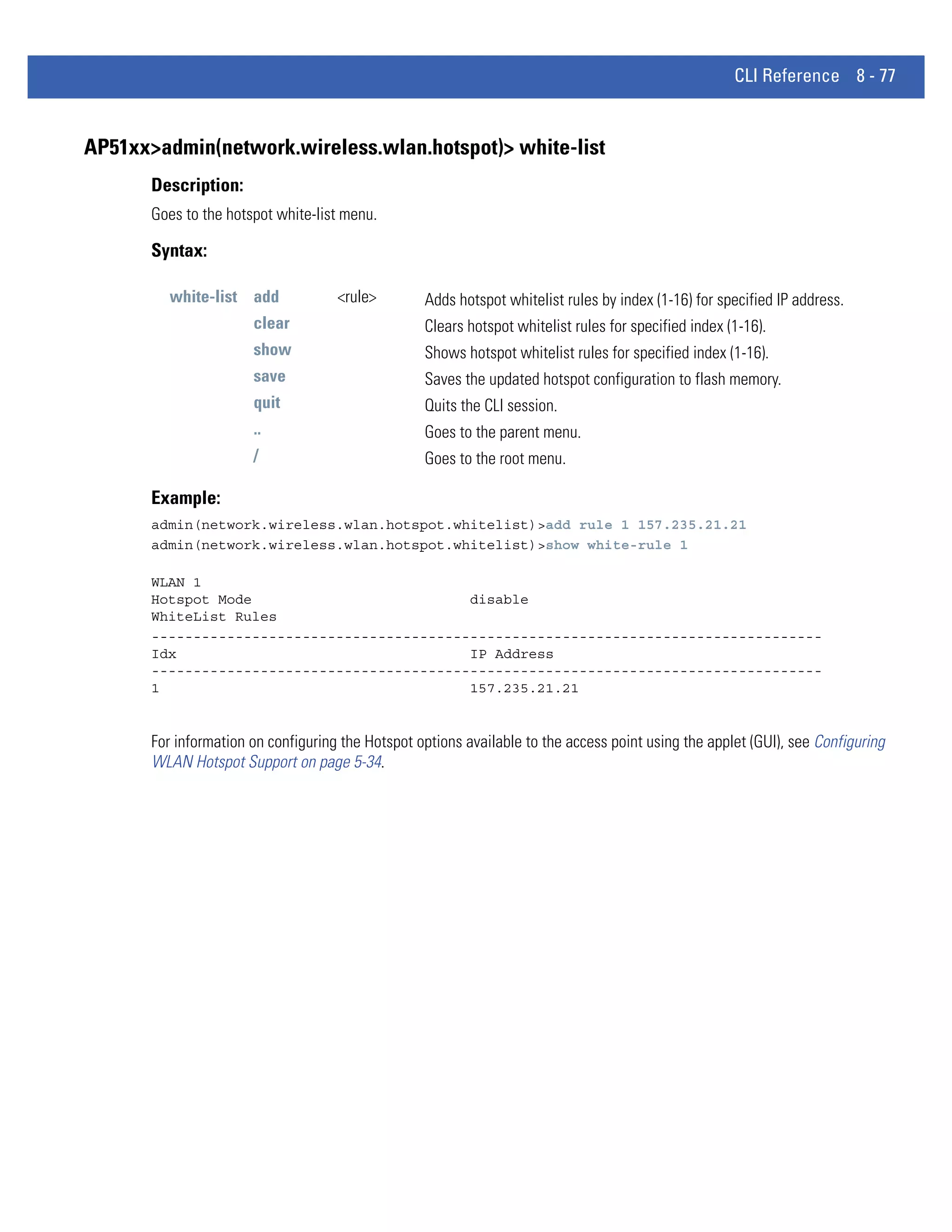 CLI Reference 8 - 77


AP51xx>admin(network.wireless.wlan.hotspot)> white-list
       Description:
       Goes to the hotspot white-list menu.

       Syntax:

          white-list add             <rule>        Adds hotspot whitelist rules by index (1-16) for specified IP address.
                       clear                       Clears hotspot whitelist rules for specified index (1-16).
                       show                        Shows hotspot whitelist rules for specified index (1-16).
                       save                        Saves the updated hotspot configuration to flash memory.
                       quit                        Quits the CLI session.
                       ..                          Goes to the parent menu.
                       /                           Goes to the root menu.

       Example:
       admin(network.wireless.wlan.hotspot.whitelist)>add rule 1 157.235.21.21
       admin(network.wireless.wlan.hotspot.whitelist)>show white-rule 1

       WLAN 1
       Hotspot Mode                          disable
       WhiteList Rules
       --------------------------------------------------------------------------------
       Idx                                   IP Address
       --------------------------------------------------------------------------------
       1                                     157.235.21.21


       For information on configuring the Hotspot options available to the access point using the applet (GUI), see Configuring
       WLAN Hotspot Support on page 5-34.
 