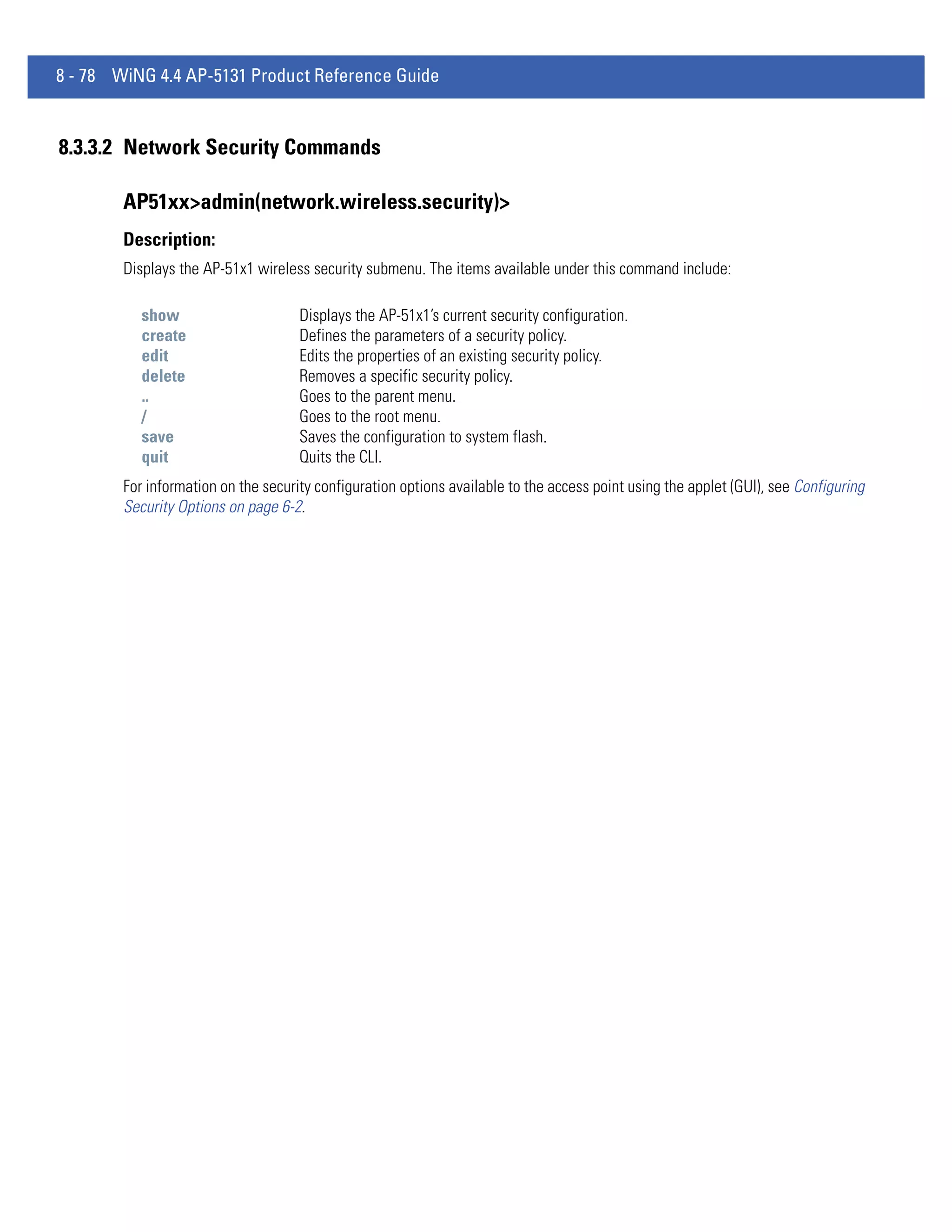 8 - 78 WiNG 4.4 AP-5131 Product Reference Guide


8.3.3.2 Network Security Commands

        AP51xx>admin(network.wireless.security)>
        Description:
        Displays the AP-51x1 wireless security submenu. The items available under this command include:

           show                      Displays the AP-51x1’s current security configuration.
           create                    Defines the parameters of a security policy.
           edit                      Edits the properties of an existing security policy.
           delete                    Removes a specific security policy.
           ..                        Goes to the parent menu.
           /                         Goes to the root menu.
           save                      Saves the configuration to system flash.
           quit                      Quits the CLI.
        For information on the security configuration options available to the access point using the applet (GUI), see Configuring
        Security Options on page 6-2.
 