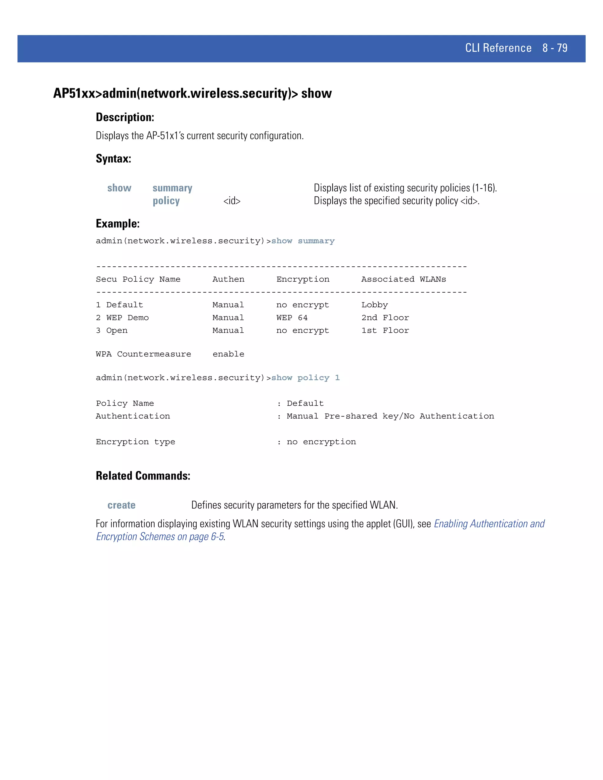 CLI Reference 8 - 79


AP51xx>admin(network.wireless.security)> show
      Description:
      Displays the AP-51x1’s current security configuration.

      Syntax:

         show       summary                                    Displays list of existing security policies (1-16).
                    policy             <id>                    Displays the specified security policy <id>.

      Example:
      admin(network.wireless.security)>show summary

      ----------------------------------------------------------------------
      Secu Policy Name      Authen      Encryption      Associated WLANs
      ----------------------------------------------------------------------
      1 Default             Manual      no encrypt      Lobby
      2 WEP Demo            Manual      WEP 64          2nd Floor
      3 Open                Manual      no encrypt      1st Floor

      WPA Countermeasure            enable

      admin(network.wireless.security)>show policy 1

      Policy Name                                   : Default
      Authentication                                : Manual Pre-shared key/No Authentication

      Encryption type                               : no encryption


      Related Commands:

         create               Defines security parameters for the specified WLAN.
      For information displaying existing WLAN security settings using the applet (GUI), see Enabling Authentication and
      Encryption Schemes on page 6-5.
 