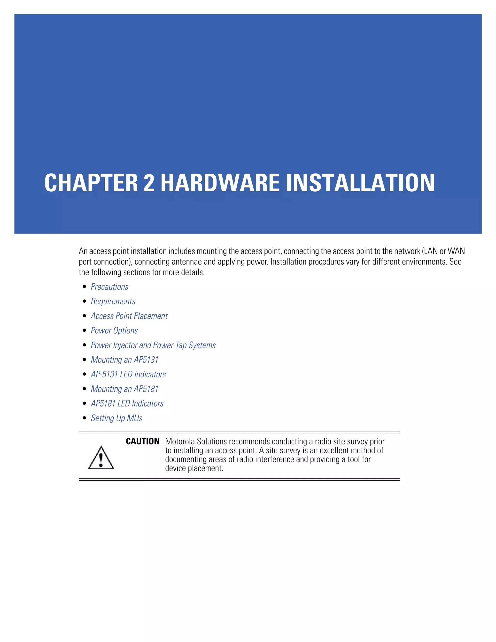 CHAPTER 2 HARDWARE INSTALLATION

  An access point installation includes mounting the access point, connecting the access point to the network (LAN or WAN
  port connection), connecting antennae and applying power. Installation procedures vary for different environments. See
  the following sections for more details:
   • Precautions
   • Requirements
   • Access Point Placement
   • Power Options
   • Power Injector and Power Tap Systems
   • Mounting an AP5131
   • AP-5131 LED Indicators
   • Mounting an AP5181
   • AP5181 LED Indicators
   • Setting Up MUs

                CAUTION Motorola Solutions recommends conducting a radio site survey prior
                        to installing an access point. A site survey is an excellent method of
                        documenting areas of radio interference and providing a tool for
                        device placement.
 
