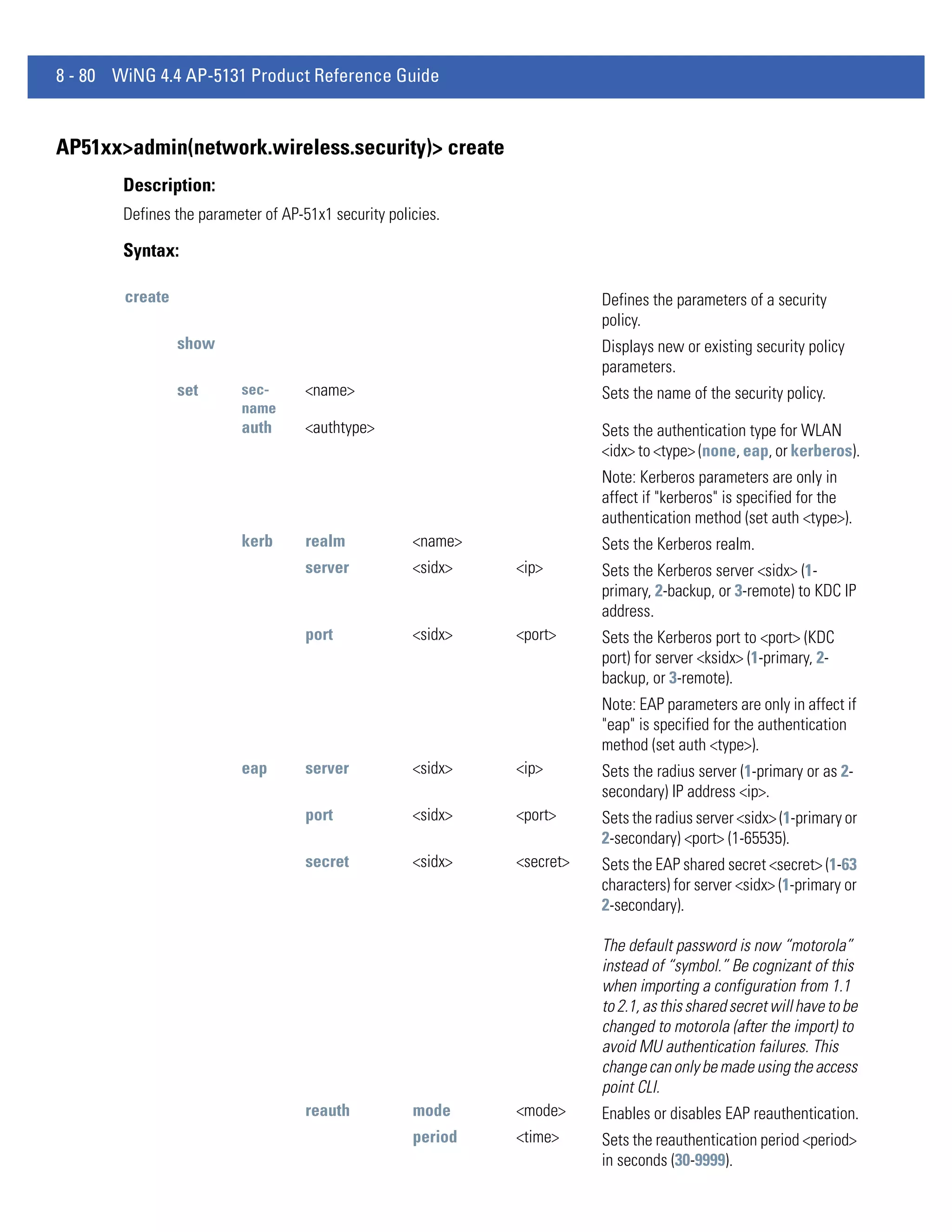 8 - 80 WiNG 4.4 AP-5131 Product Reference Guide


AP51xx>admin(network.wireless.security)> create
        Description:
        Defines the parameter of AP-51x1 security policies.

        Syntax:

        create                                                            Defines the parameters of a security
                                                                          policy.
                 show                                                     Displays new or existing security policy
                                                                          parameters.
                 set       sec-      <name>                               Sets the name of the security policy.
                           name
                           auth      <authtype>                           Sets the authentication type for WLAN
                                                                          <idx> to <type> (none, eap, or kerberos).
                                                                          Note: Kerberos parameters are only in
                                                                          affect if "kerberos" is specified for the
                                                                          authentication method (set auth <type>).
                           kerb      realm            <name>              Sets the Kerberos realm.
                                     server           <sidx>   <ip>       Sets the Kerberos server <sidx> (1-
                                                                          primary, 2-backup, or 3-remote) to KDC IP
                                                                          address.
                                     port             <sidx>   <port>     Sets the Kerberos port to <port> (KDC
                                                                          port) for server <ksidx> (1-primary, 2-
                                                                          backup, or 3-remote).
                                                                          Note: EAP parameters are only in affect if
                                                                          "eap" is specified for the authentication
                                                                          method (set auth <type>).
                           eap       server           <sidx>   <ip>       Sets the radius server (1-primary or as 2-
                                                                          secondary) IP address <ip>.
                                     port             <sidx>   <port>     Sets the radius server <sidx> (1-primary or
                                                                          2-secondary) <port> (1-65535).
                                     secret           <sidx>   <secret>   Sets the EAP shared secret <secret> (1-63
                                                                          characters) for server <sidx> (1-primary or
                                                                          2-secondary).

                                                                          The default password is now “motorola”
                                                                          instead of “symbol.” Be cognizant of this
                                                                          when importing a configuration from 1.1
                                                                          to 2.1, as this shared secret will have to be
                                                                          changed to motorola (after the import) to
                                                                          avoid MU authentication failures. This
                                                                          change can only be made using the access
                                                                          point CLI.
                                     reauth           mode     <mode>     Enables or disables EAP reauthentication.
                                                      period   <time>     Sets the reauthentication period <period>
                                                                          in seconds (30-9999).
 