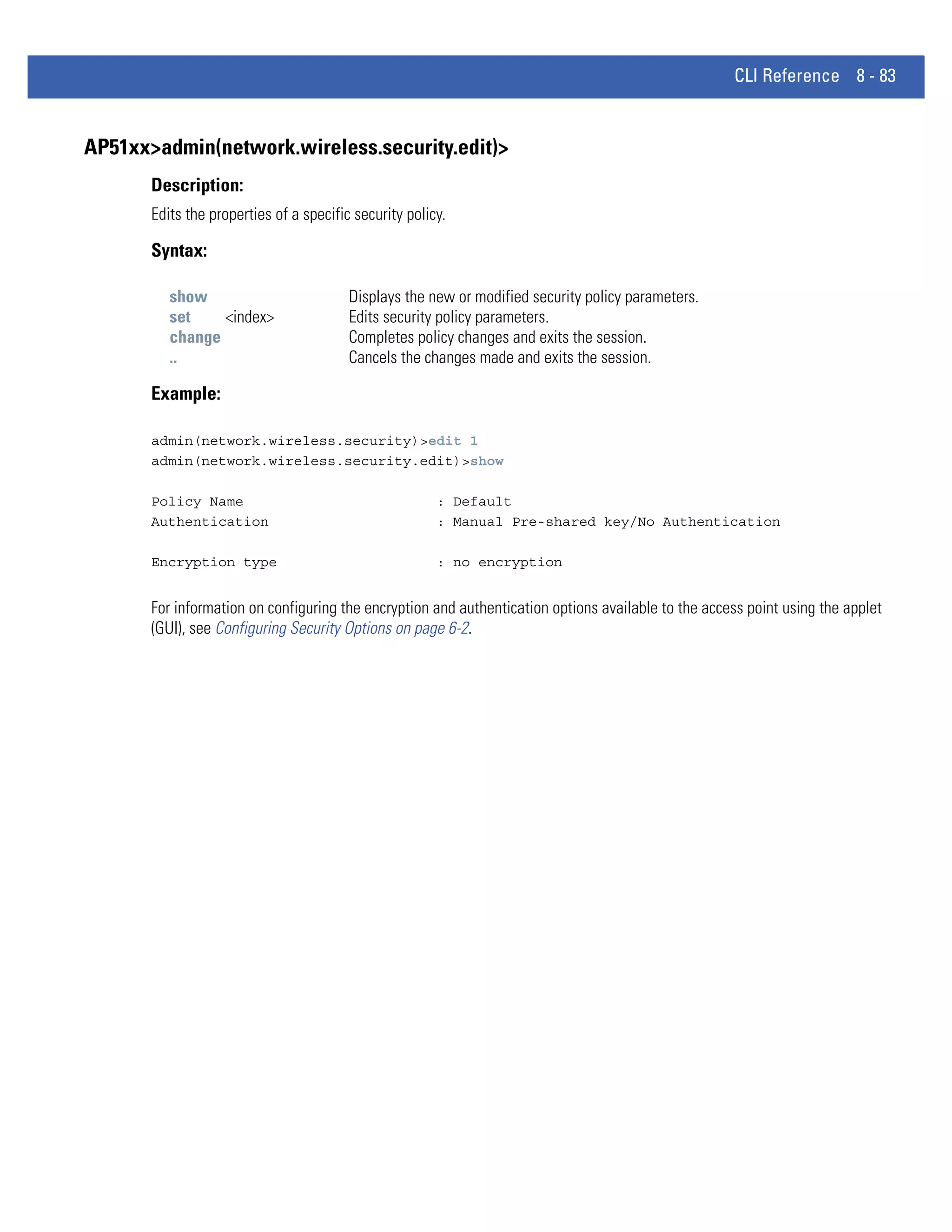 CLI Reference 8 - 83


AP51xx>admin(network.wireless.security.edit)>
       Description:
       Edits the properties of a specific security policy.

       Syntax:

          show                           Displays the new or modified security policy parameters.
          set    <index>                 Edits security policy parameters.
          change                         Completes policy changes and exits the session.
          ..                             Cancels the changes made and exits the session.

       Example:

       admin(network.wireless.security)>edit 1
       admin(network.wireless.security.edit)>show

       Policy Name                                      : Default
       Authentication                                   : Manual Pre-shared key/No Authentication

       Encryption type                                  : no encryption


       For information on configuring the encryption and authentication options available to the access point using the applet
       (GUI), see Configuring Security Options on page 6-2.
 