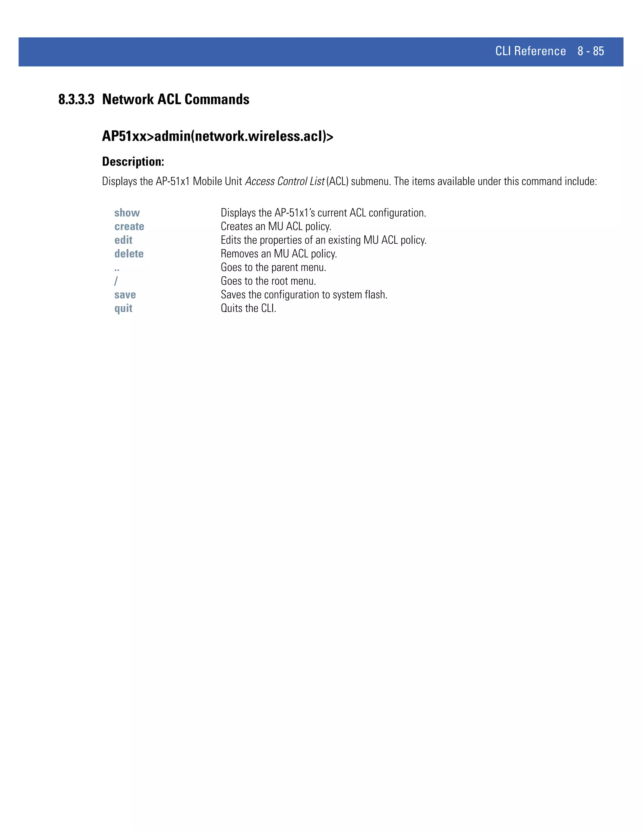 CLI Reference 8 - 85


8.3.3.3 Network ACL Commands

      AP51xx>admin(network.wireless.acl)>
      Description:
      Displays the AP-51x1 Mobile Unit Access Control List (ACL) submenu. The items available under this command include:

        show                     Displays the AP-51x1’s current ACL configuration.
        create                   Creates an MU ACL policy.
        edit                     Edits the properties of an existing MU ACL policy.
        delete                   Removes an MU ACL policy.
        ..                       Goes to the parent menu.
        /                        Goes to the root menu.
        save                     Saves the configuration to system flash.
        quit                     Quits the CLI.
 