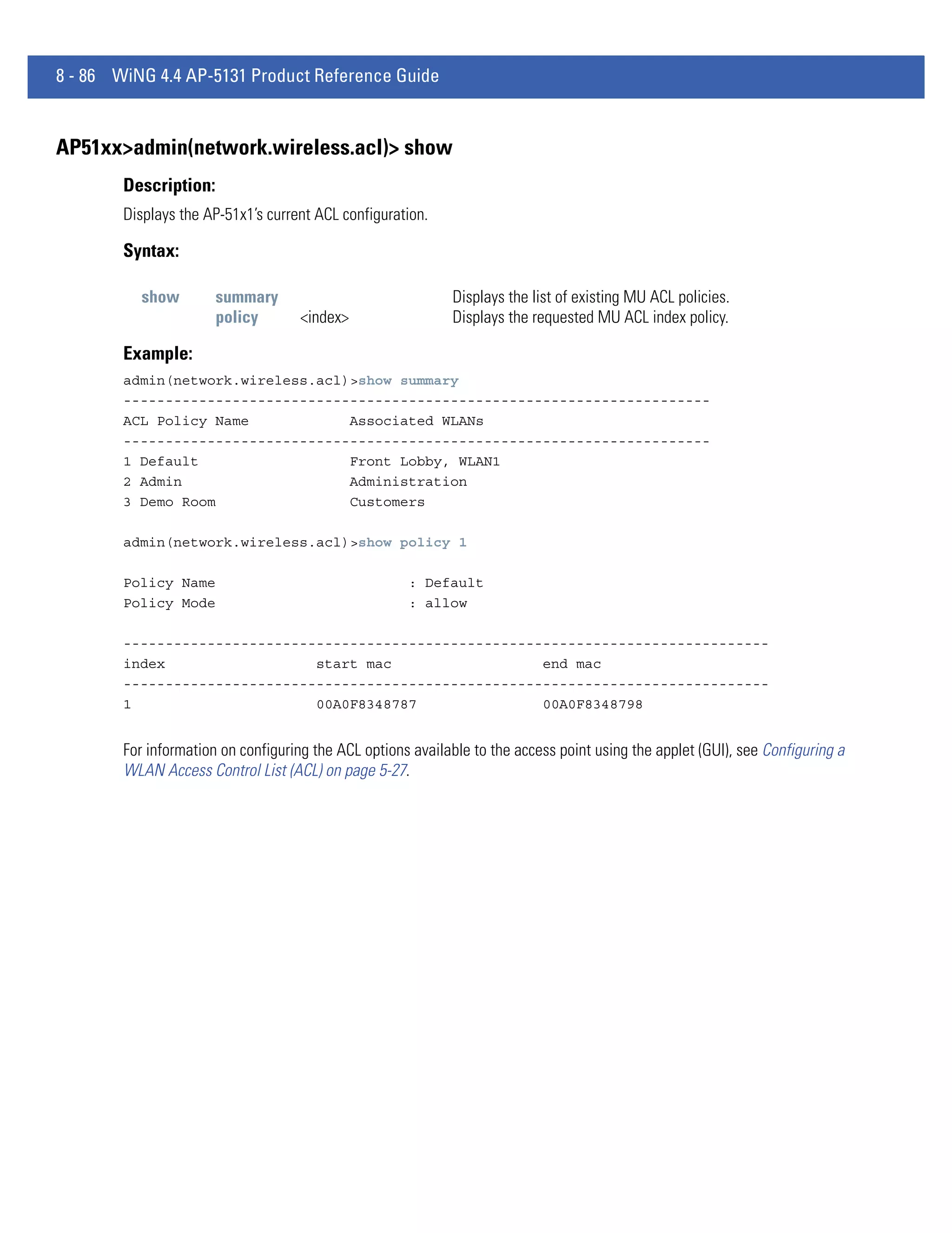 8 - 86 WiNG 4.4 AP-5131 Product Reference Guide


AP51xx>admin(network.wireless.acl)> show
        Description:
        Displays the AP-51x1’s current ACL configuration.

        Syntax:

           show        summary                               Displays the list of existing MU ACL policies.
                       policy       <index>                  Displays the requested MU ACL index policy.

        Example:
        admin(network.wireless.acl)>show summary
        ----------------------------------------------------------------------
        ACL Policy Name            Associated WLANs
        ----------------------------------------------------------------------
        1 Default                  Front Lobby, WLAN1
        2 Admin                    Administration
        3 Demo Room                Customers

        admin(network.wireless.acl)>show policy 1

        Policy Name                                   : Default
        Policy Mode                                   : allow

        -----------------------------------------------------------------------------
        index                  start mac                  end mac
        -----------------------------------------------------------------------------
        1                      00A0F8348787               00A0F8348798


        For information on configuring the ACL options available to the access point using the applet (GUI), see Configuring a
        WLAN Access Control List (ACL) on page 5-27.
 