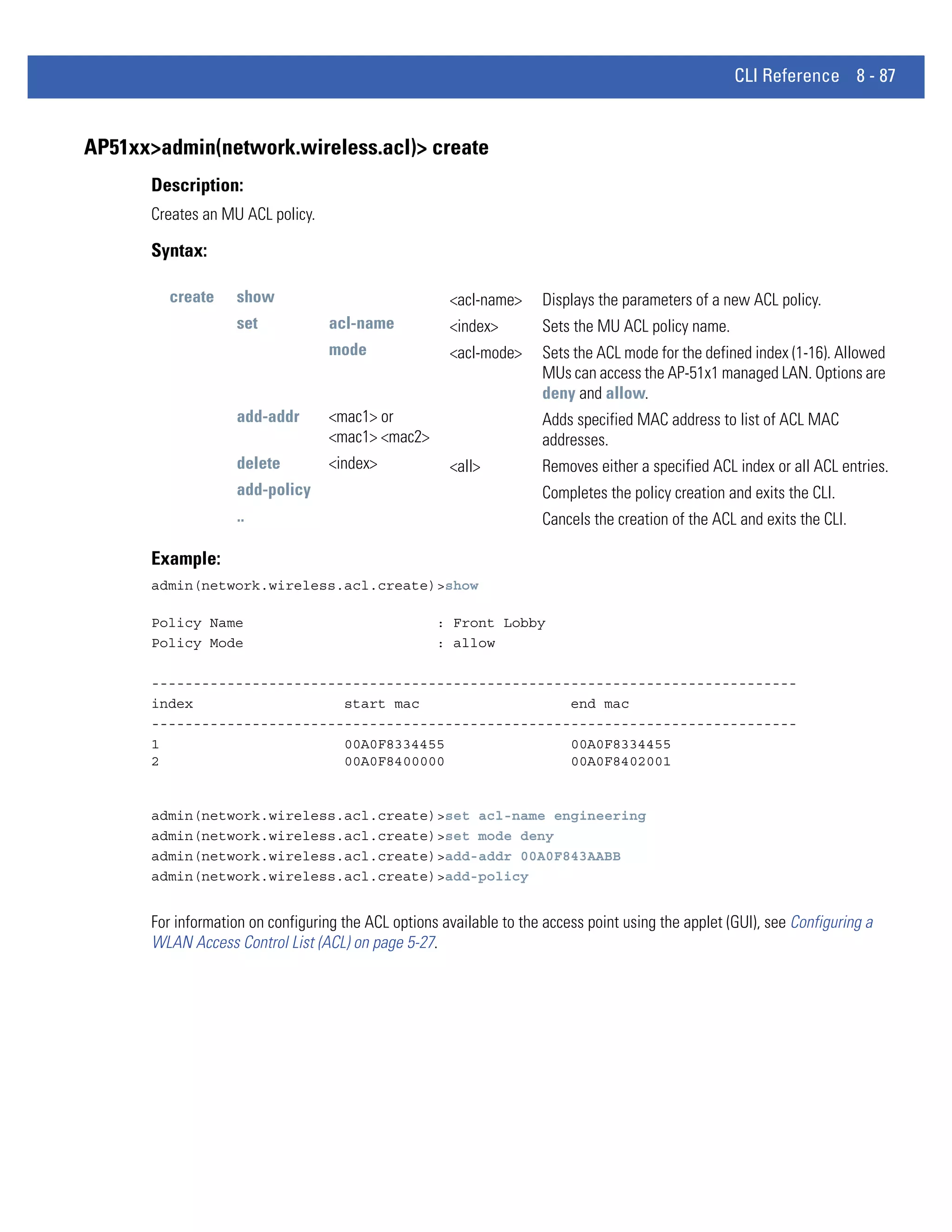 CLI Reference 8 - 87


AP51xx>admin(network.wireless.acl)> create
      Description:
      Creates an MU ACL policy.

      Syntax:

         create    show                               <acl-name>     Displays the parameters of a new ACL policy.
                    set            acl-name           <index>        Sets the MU ACL policy name.
                                   mode               <acl-mode>     Sets the ACL mode for the defined index (1-16). Allowed
                                                                     MUs can access the AP-51x1 managed LAN. Options are
                                                                     deny and allow.
                    add-addr       <mac1> or                         Adds specified MAC address to list of ACL MAC
                                   <mac1> <mac2>                     addresses.
                    delete         <index>            <all>          Removes either a specified ACL index or all ACL entries.
                    add-policy                                       Completes the policy creation and exits the CLI.
                    ..                                               Cancels the creation of the ACL and exits the CLI.

      Example:
      admin(network.wireless.acl.create)>show

      Policy Name                                   : Front Lobby
      Policy Mode                                   : allow

      -----------------------------------------------------------------------------
      index                  start mac                  end mac
      -----------------------------------------------------------------------------
      1                      00A0F8334455               00A0F8334455
      2                      00A0F8400000               00A0F8402001


      admin(network.wireless.acl.create)>set acl-name engineering
      admin(network.wireless.acl.create)>set mode deny
      admin(network.wireless.acl.create)>add-addr 00A0F843AABB
      admin(network.wireless.acl.create)>add-policy


      For information on configuring the ACL options available to the access point using the applet (GUI), see Configuring a
      WLAN Access Control List (ACL) on page 5-27.
 