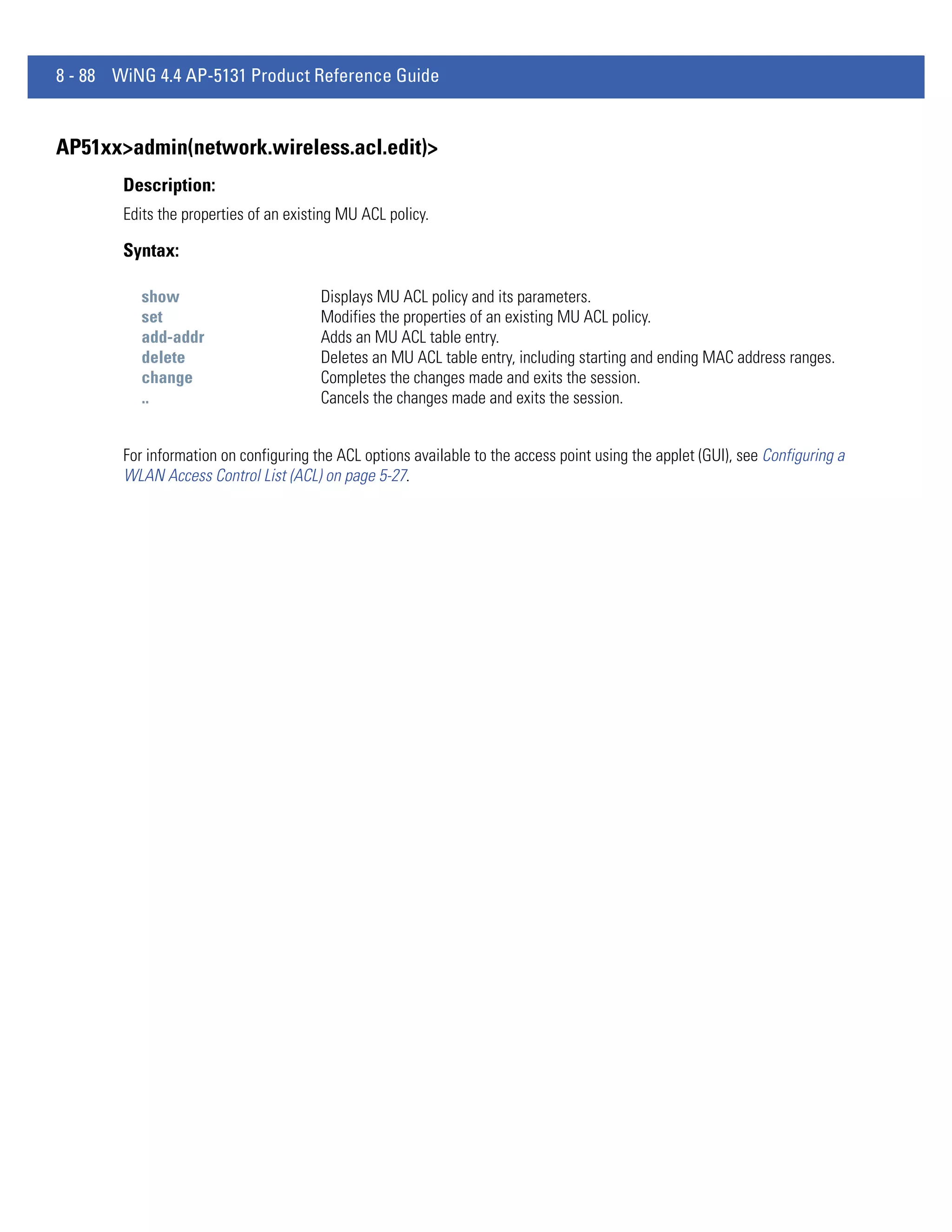 8 - 88 WiNG 4.4 AP-5131 Product Reference Guide


AP51xx>admin(network.wireless.acl.edit)>
        Description:
        Edits the properties of an existing MU ACL policy.

        Syntax:

           show                         Displays MU ACL policy and its parameters.
           set                          Modifies the properties of an existing MU ACL policy.
           add-addr                     Adds an MU ACL table entry.
           delete                       Deletes an MU ACL table entry, including starting and ending MAC address ranges.
           change                       Completes the changes made and exits the session.
           ..                           Cancels the changes made and exits the session.


        For information on configuring the ACL options available to the access point using the applet (GUI), see Configuring a
        WLAN Access Control List (ACL) on page 5-27.
 