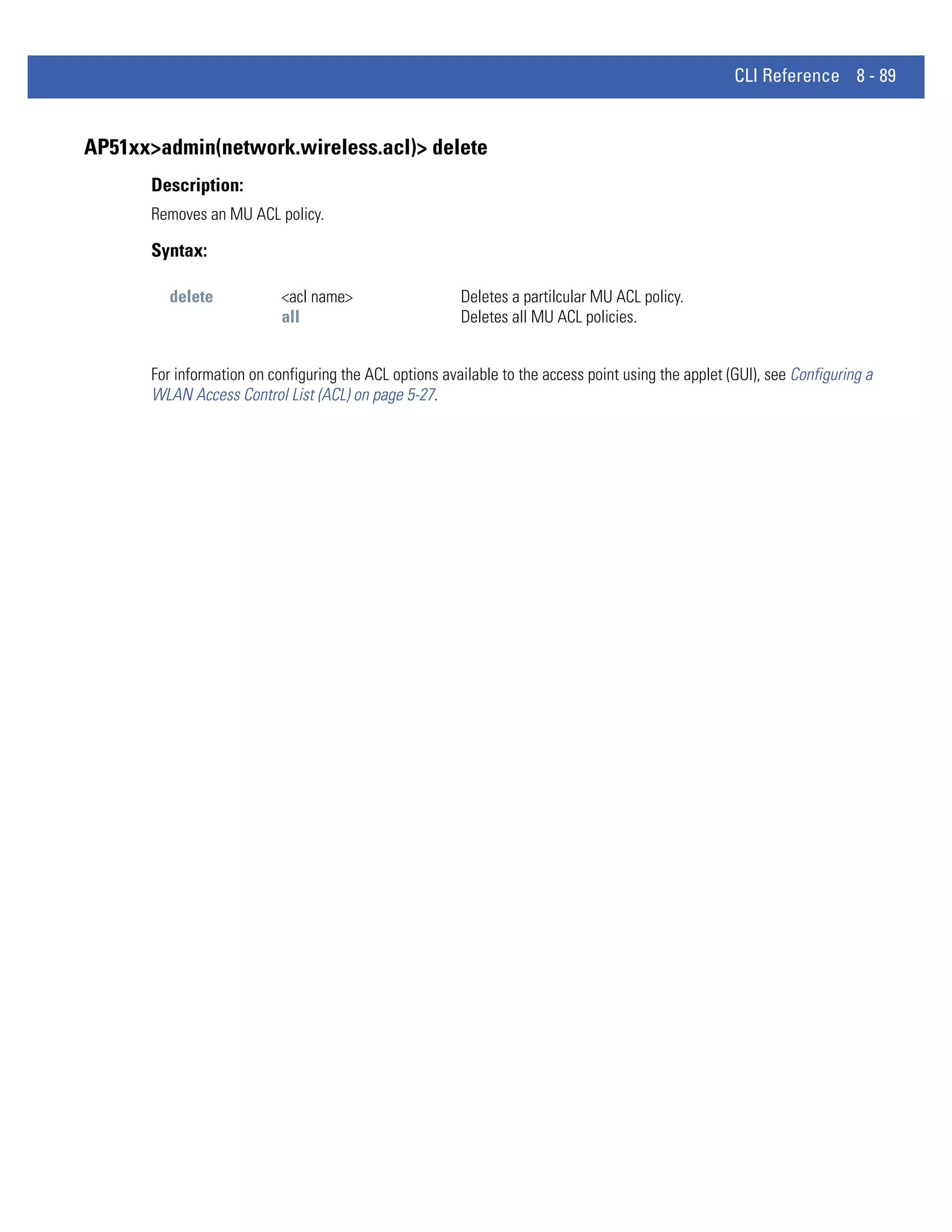 CLI Reference 8 - 89


AP51xx>admin(network.wireless.acl)> delete
      Description:
      Removes an MU ACL policy.

      Syntax:

         delete            <acl name>                   Deletes a partilcular MU ACL policy.
                           all                          Deletes all MU ACL policies.


      For information on configuring the ACL options available to the access point using the applet (GUI), see Configuring a
      WLAN Access Control List (ACL) on page 5-27.
 