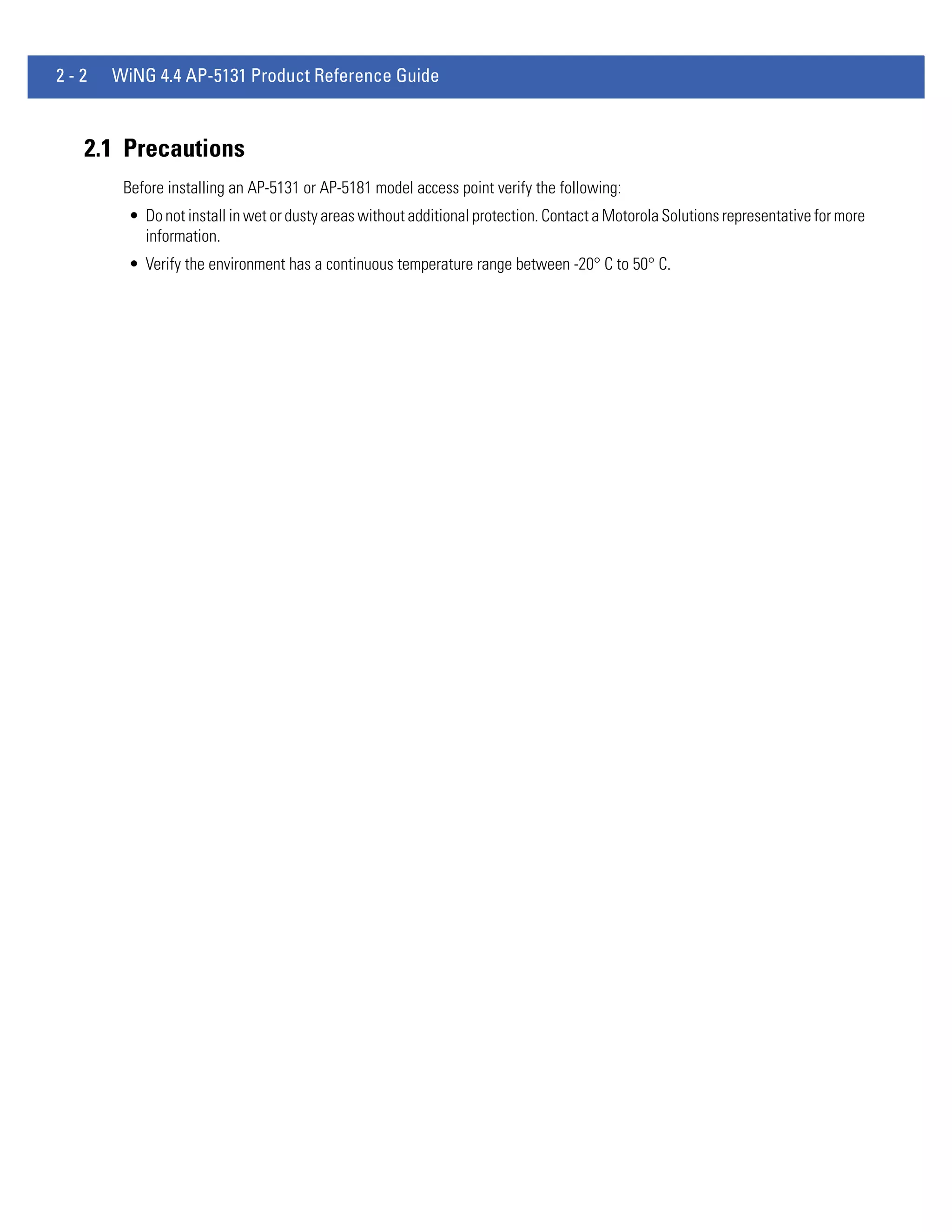2-2   WiNG 4.4 AP-5131 Product Reference Guide



  2.1 Precautions
       Before installing an AP-5131 or AP-5181 model access point verify the following:
        • Do not install in wet or dusty areas without additional protection. Contact a Motorola Solutions representative for more
          information.
        • Verify the environment has a continuous temperature range between -20° C to 50° C.
 