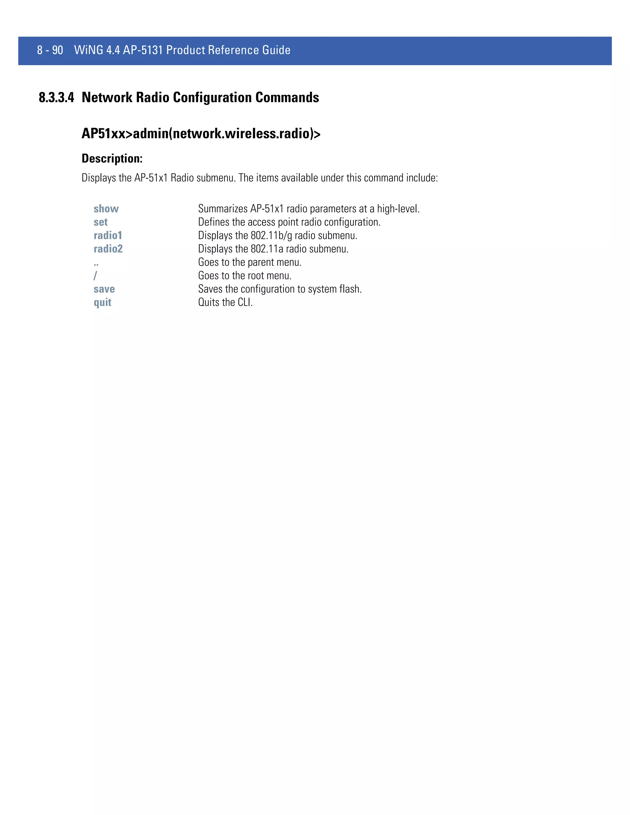 8 - 90 WiNG 4.4 AP-5131 Product Reference Guide


8.3.3.4 Network Radio Configuration Commands

        AP51xx>admin(network.wireless.radio)>
        Description:
        Displays the AP-51x1 Radio submenu. The items available under this command include:

          show                     Summarizes AP-51x1 radio parameters at a high-level.
          set                      Defines the access point radio configuration.
          radio1                   Displays the 802.11b/g radio submenu.
          radio2                   Displays the 802.11a radio submenu.
          ..                       Goes to the parent menu.
          /                        Goes to the root menu.
          save                     Saves the configuration to system flash.
          quit                     Quits the CLI.
 