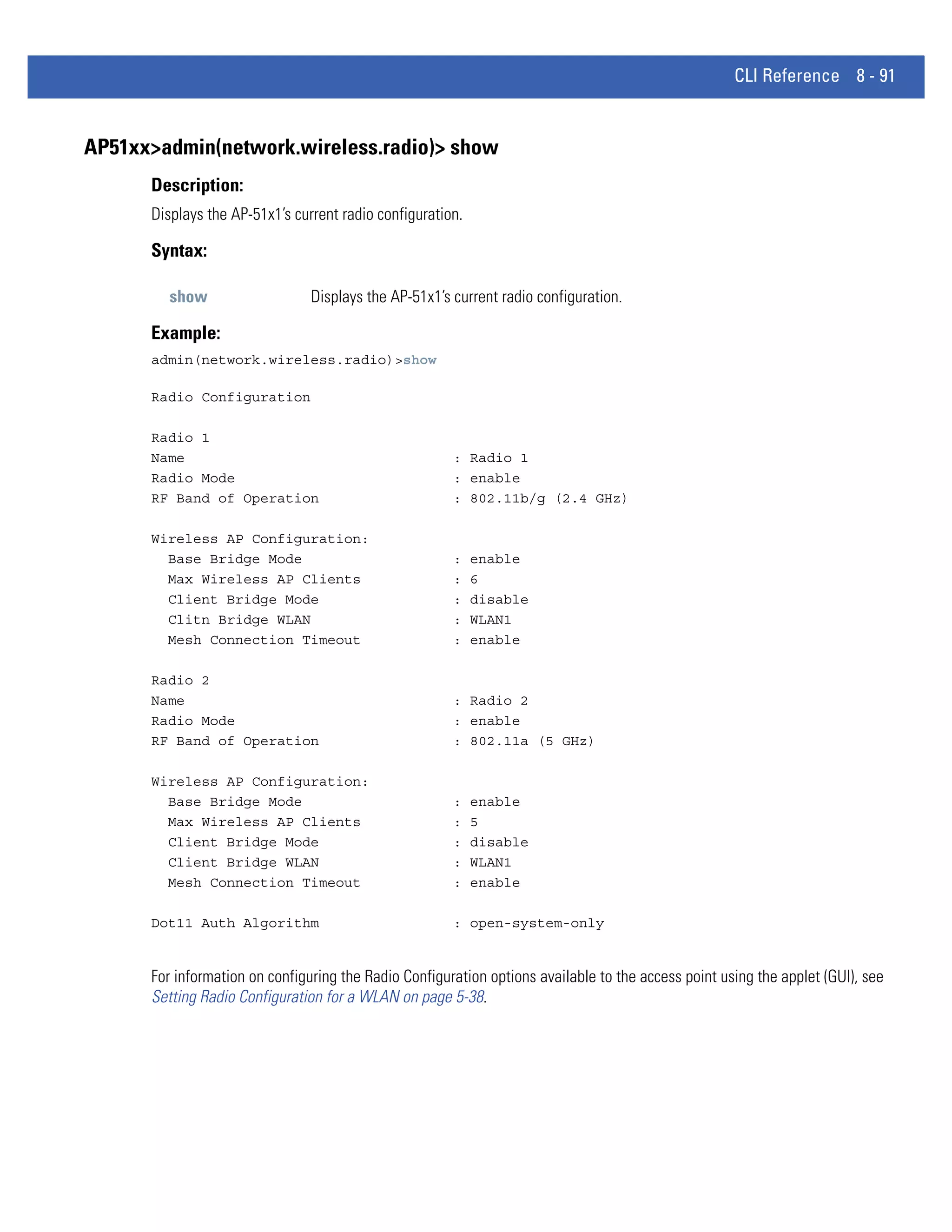 CLI Reference 8 - 91


AP51xx>admin(network.wireless.radio)> show
      Description:
      Displays the AP-51x1’s current radio configuration.

      Syntax:

         show                   Displays the AP-51x1’s current radio configuration.

      Example:
      admin(network.wireless.radio)>show

      Radio Configuration

      Radio 1
      Name                                             : Radio 1
      Radio Mode                                       : enable
      RF Band of Operation                             : 802.11b/g (2.4 GHz)

      Wireless AP Configuration:
        Base Bridge Mode                               :    enable
        Max Wireless AP Clients                        :    6
        Client Bridge Mode                             :    disable
        Clitn Bridge WLAN                              :    WLAN1
        Mesh Connection Timeout                        :    enable

      Radio 2
      Name                                             : Radio 2
      Radio Mode                                       : enable
      RF Band of Operation                             : 802.11a (5 GHz)

      Wireless AP Configuration:
        Base Bridge Mode                               :    enable
        Max Wireless AP Clients                        :    5
        Client Bridge Mode                             :    disable
        Client Bridge WLAN                             :    WLAN1
        Mesh Connection Timeout                        :    enable

      Dot11 Auth Algorithm                             : open-system-only


      For information on configuring the Radio Configuration options available to the access point using the applet (GUI), see
      Setting Radio Configuration for a WLAN on page 5-38.
 