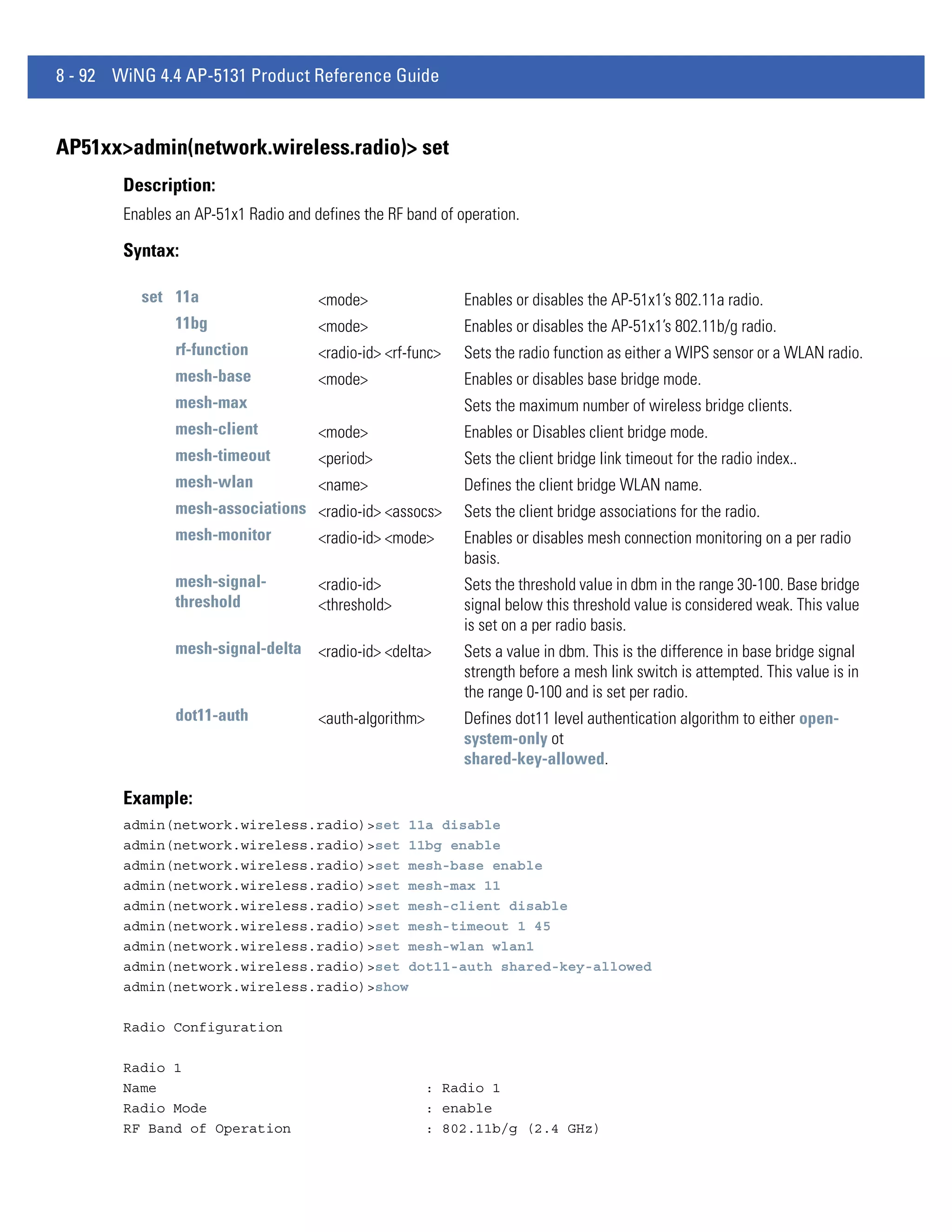 8 - 92 WiNG 4.4 AP-5131 Product Reference Guide


AP51xx>admin(network.wireless.radio)> set
        Description:
        Enables an AP-51x1 Radio and defines the RF band of operation.

        Syntax:

          set 11a                     <mode>                 Enables or disables the AP-51x1’s 802.11a radio.
                11bg                  <mode>                 Enables or disables the AP-51x1’s 802.11b/g radio.
                rf-function           <radio-id> <rf-func>   Sets the radio function as either a WIPS sensor or a WLAN radio.
                mesh-base             <mode>                 Enables or disables base bridge mode.
                mesh-max                                     Sets the maximum number of wireless bridge clients.
                mesh-client           <mode>                 Enables or Disables client bridge mode.
                mesh-timeout          <period>               Sets the client bridge link timeout for the radio index..
                mesh-wlan             <name>                 Defines the client bridge WLAN name.
                mesh-associations <radio-id> <assocs>        Sets the client bridge associations for the radio.
                mesh-monitor      <radio-id> <mode>          Enables or disables mesh connection monitoring on a per radio
                                                             basis.
                mesh-signal-          <radio-id>             Sets the threshold value in dbm in the range 30-100. Base bridge
                threshold             <threshold>            signal below this threshold value is considered weak. This value
                                                             is set on a per radio basis.
                mesh-signal-delta <radio-id> <delta>         Sets a value in dbm. This is the difference in base bridge signal
                                                             strength before a mesh link switch is attempted. This value is in
                                                             the range 0-100 and is set per radio.
                dot11-auth            <auth-algorithm>       Defines dot11 level authentication algorithm to either open-
                                                             system-only ot
                                                             shared-key-allowed.

        Example:
        admin(network.wireless.radio)>set 11a disable
        admin(network.wireless.radio)>set 11bg enable
        admin(network.wireless.radio)>set mesh-base enable
        admin(network.wireless.radio)>set mesh-max 11
        admin(network.wireless.radio)>set mesh-client disable
        admin(network.wireless.radio)>set mesh-timeout 1 45
        admin(network.wireless.radio)>set mesh-wlan wlan1
        admin(network.wireless.radio)>set dot11-auth shared-key-allowed
        admin(network.wireless.radio)>show

        Radio Configuration

        Radio 1
        Name                                             : Radio 1
        Radio Mode                                       : enable
        RF Band of Operation                             : 802.11b/g (2.4 GHz)
 