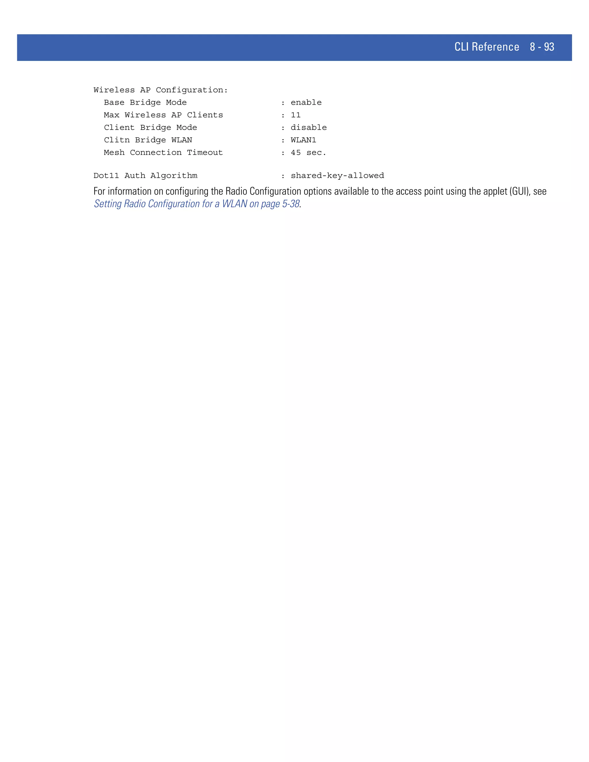 CLI Reference 8 - 93


Wireless AP Configuration:
  Base Bridge Mode                               :   enable
  Max Wireless AP Clients                        :   11
  Client Bridge Mode                             :   disable
  Clitn Bridge WLAN                              :   WLAN1
  Mesh Connection Timeout                        :   45 sec.

Dot11 Auth Algorithm                             : shared-key-allowed
For information on configuring the Radio Configuration options available to the access point using the applet (GUI), see
Setting Radio Configuration for a WLAN on page 5-38.
 