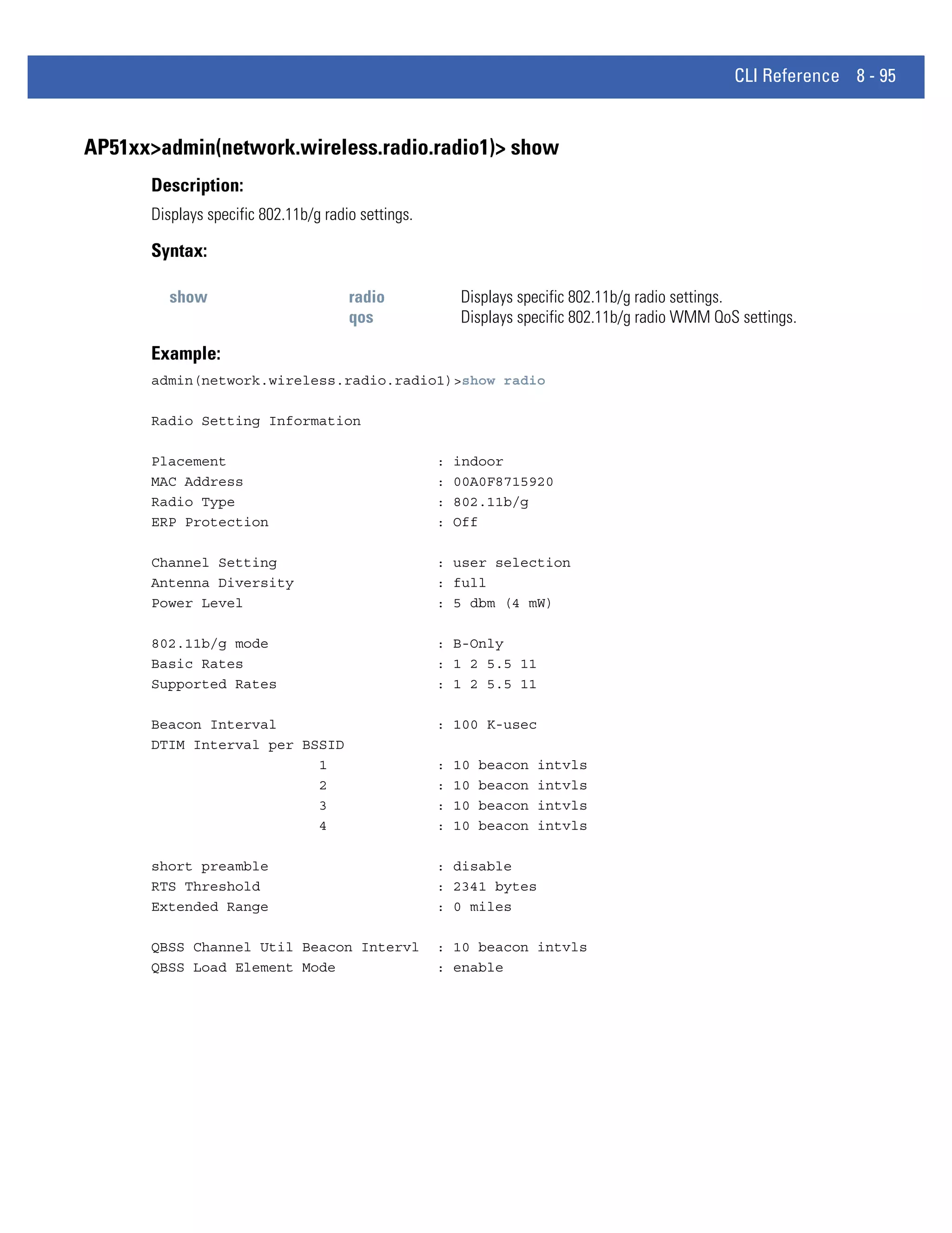 CLI Reference 8 - 95


AP51xx>admin(network.wireless.radio.radio1)> show
      Description:
      Displays specific 802.11b/g radio settings.

      Syntax:

         show                         radio             Displays specific 802.11b/g radio settings.
                                      qos               Displays specific 802.11b/g radio WMM QoS settings.

      Example:
      admin(network.wireless.radio.radio1)>show radio

      Radio Setting Information

      Placement                                     :   indoor
      MAC Address                                   :   00A0F8715920
      Radio Type                                    :   802.11b/g
      ERP Protection                                :   Off

      Channel Setting                               : user selection
      Antenna Diversity                             : full
      Power Level                                   : 5 dbm (4 mW)

      802.11b/g mode                                : B-Only
      Basic Rates                                   : 1 2 5.5 11
      Supported Rates                               : 1 2 5.5 11

      Beacon Interval                               : 100 K-usec
      DTIM Interval per BSSID
                          1                         :   10   beacon   intvls
                          2                         :   10   beacon   intvls
                          3                         :   10   beacon   intvls
                          4                         :   10   beacon   intvls

      short preamble                                : disable
      RTS Threshold                                 : 2341 bytes
      Extended Range                                : 0 miles

      QBSS Channel Util Beacon Intervl              : 10 beacon intvls
      QBSS Load Element Mode                        : enable
 