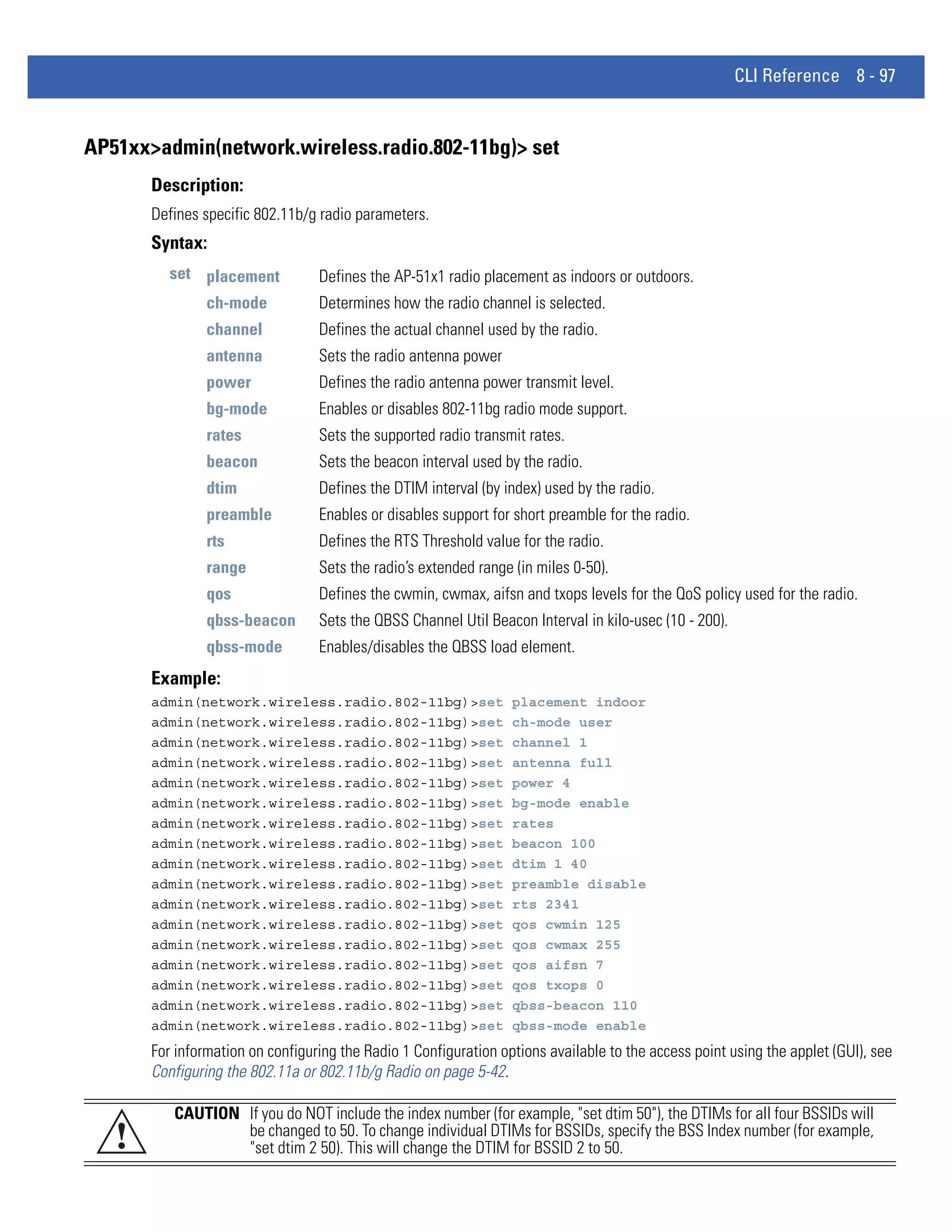 CLI Reference 8 - 97


AP51xx>admin(network.wireless.radio.802-11bg)> set
       Description:
       Defines specific 802.11b/g radio parameters.
       Syntax:
          set placement           Defines the AP-51x1 radio placement as indoors or outdoors.
                ch-mode           Determines how the radio channel is selected.
                channel           Defines the actual channel used by the radio.
                antenna           Sets the radio antenna power
                power             Defines the radio antenna power transmit level.
                bg-mode           Enables or disables 802-11bg radio mode support.
                rates             Sets the supported radio transmit rates.
                beacon            Sets the beacon interval used by the radio.
                dtim              Defines the DTIM interval (by index) used by the radio.
                preamble          Enables or disables support for short preamble for the radio.
                rts               Defines the RTS Threshold value for the radio.
                range             Sets the radio’s extended range (in miles 0-50).
                qos               Defines the cwmin, cwmax, aifsn and txops levels for the QoS policy used for the radio.
                qbss-beacon       Sets the QBSS Channel Util Beacon Interval in kilo-usec (10 - 200).
                qbss-mode         Enables/disables the QBSS load element.
       Example:
       admin(network.wireless.radio.802-11bg)>set                 placement indoor
       admin(network.wireless.radio.802-11bg)>set                 ch-mode user
       admin(network.wireless.radio.802-11bg)>set                 channel 1
       admin(network.wireless.radio.802-11bg)>set                 antenna full
       admin(network.wireless.radio.802-11bg)>set                 power 4
       admin(network.wireless.radio.802-11bg)>set                 bg-mode enable
       admin(network.wireless.radio.802-11bg)>set                 rates
       admin(network.wireless.radio.802-11bg)>set                 beacon 100
       admin(network.wireless.radio.802-11bg)>set                 dtim 1 40
       admin(network.wireless.radio.802-11bg)>set                 preamble disable
       admin(network.wireless.radio.802-11bg)>set                 rts 2341
       admin(network.wireless.radio.802-11bg)>set                 qos cwmin 125
       admin(network.wireless.radio.802-11bg)>set                 qos cwmax 255
       admin(network.wireless.radio.802-11bg)>set                 qos aifsn 7
       admin(network.wireless.radio.802-11bg)>set                 qos txops 0
       admin(network.wireless.radio.802-11bg)>set                 qbss-beacon 110
       admin(network.wireless.radio.802-11bg)>set                 qbss-mode enable
       For information on configuring the Radio 1 Configuration options available to the access point using the applet (GUI), see
       Configuring the 802.11a or 802.11b/g Radio on page 5-42.

          CAUTION If you do NOT include the index number (for example, "set dtim 50"), the DTIMs for all four BSSIDs will
   !              be changed to 50. To change individual DTIMs for BSSIDs, specify the BSS Index number (for example,
                  "set dtim 2 50). This will change the DTIM for BSSID 2 to 50.
 