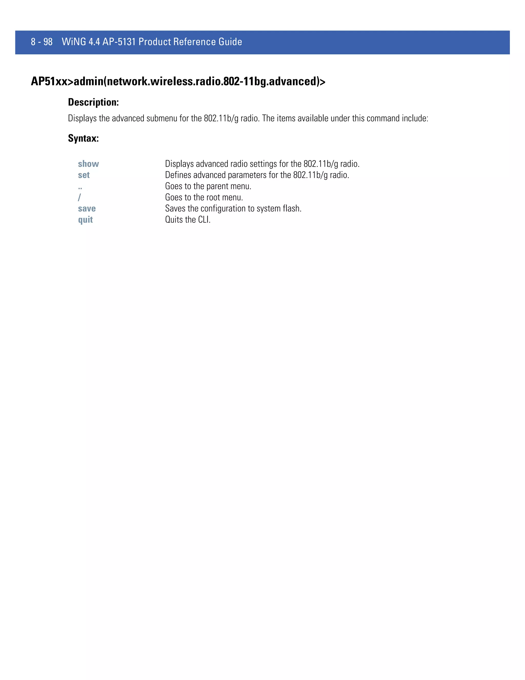 8 - 98 WiNG 4.4 AP-5131 Product Reference Guide


AP51xx>admin(network.wireless.radio.802-11bg.advanced)>
        Description:
        Displays the advanced submenu for the 802.11b/g radio. The items available under this command include:

        Syntax:

          show                     Displays advanced radio settings for the 802.11b/g radio.
          set                      Defines advanced parameters for the 802.11b/g radio.
          ..                       Goes to the parent menu.
          /                        Goes to the root menu.
          save                     Saves the configuration to system flash.
          quit                     Quits the CLI.
 