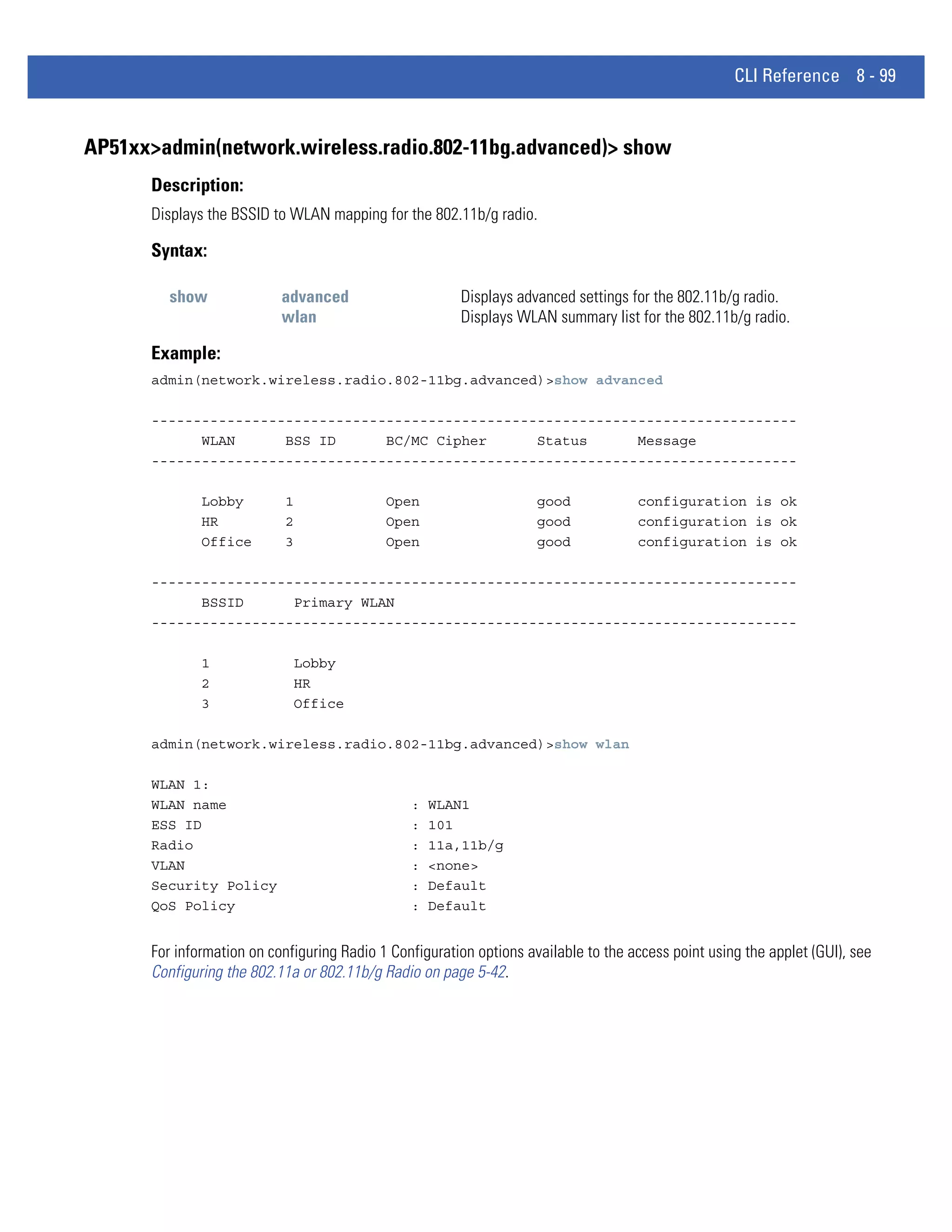 CLI Reference 8 - 99


AP51xx>admin(network.wireless.radio.802-11bg.advanced)> show
      Description:
      Displays the BSSID to WLAN mapping for the 802.11b/g radio.

      Syntax:

         show              advanced                     Displays advanced settings for the 802.11b/g radio.
                           wlan                         Displays WLAN summary list for the 802.11b/g radio.

      Example:
      admin(network.wireless.radio.802-11bg.advanced)>show advanced

      -----------------------------------------------------------------------------
            WLAN      BSS ID      BC/MC Cipher      Status      Message
      -----------------------------------------------------------------------------

              Lobby        1                Open                     good            configuration is ok
              HR           2                Open                     good            configuration is ok
              Office       3                Open                     good            configuration is ok

      -----------------------------------------------------------------------------
            BSSID      Primary WLAN
      -----------------------------------------------------------------------------

              1              Lobby
              2              HR
              3              Office

      admin(network.wireless.radio.802-11bg.advanced)>show wlan

      WLAN 1:
      WLAN name                                 :   WLAN1
      ESS ID                                    :   101
      Radio                                     :   11a,11b/g
      VLAN                                      :   <none>
      Security Policy                           :   Default
      QoS Policy                                :   Default


      For information on configuring Radio 1 Configuration options available to the access point using the applet (GUI), see
      Configuring the 802.11a or 802.11b/g Radio on page 5-42.
 