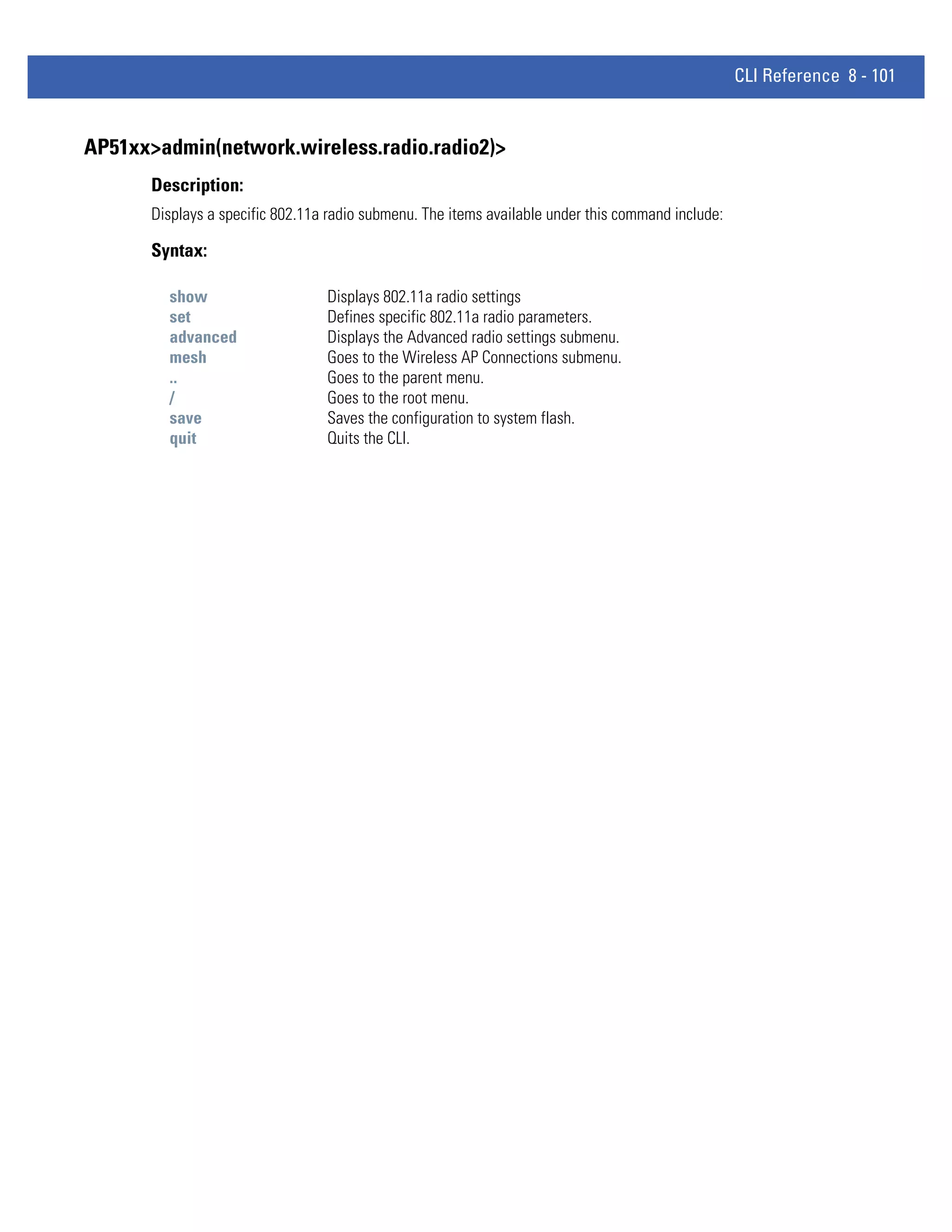 CLI Reference 8 - 101


AP51xx>admin(network.wireless.radio.radio2)>
       Description:
       Displays a specific 802.11a radio submenu. The items available under this command include:

       Syntax:

         show                     Displays 802.11a radio settings
         set                      Defines specific 802.11a radio parameters.
         advanced                 Displays the Advanced radio settings submenu.
         mesh                     Goes to the Wireless AP Connections submenu.
         ..                       Goes to the parent menu.
         /                        Goes to the root menu.
         save                     Saves the configuration to system flash.
         quit                     Quits the CLI.
 
