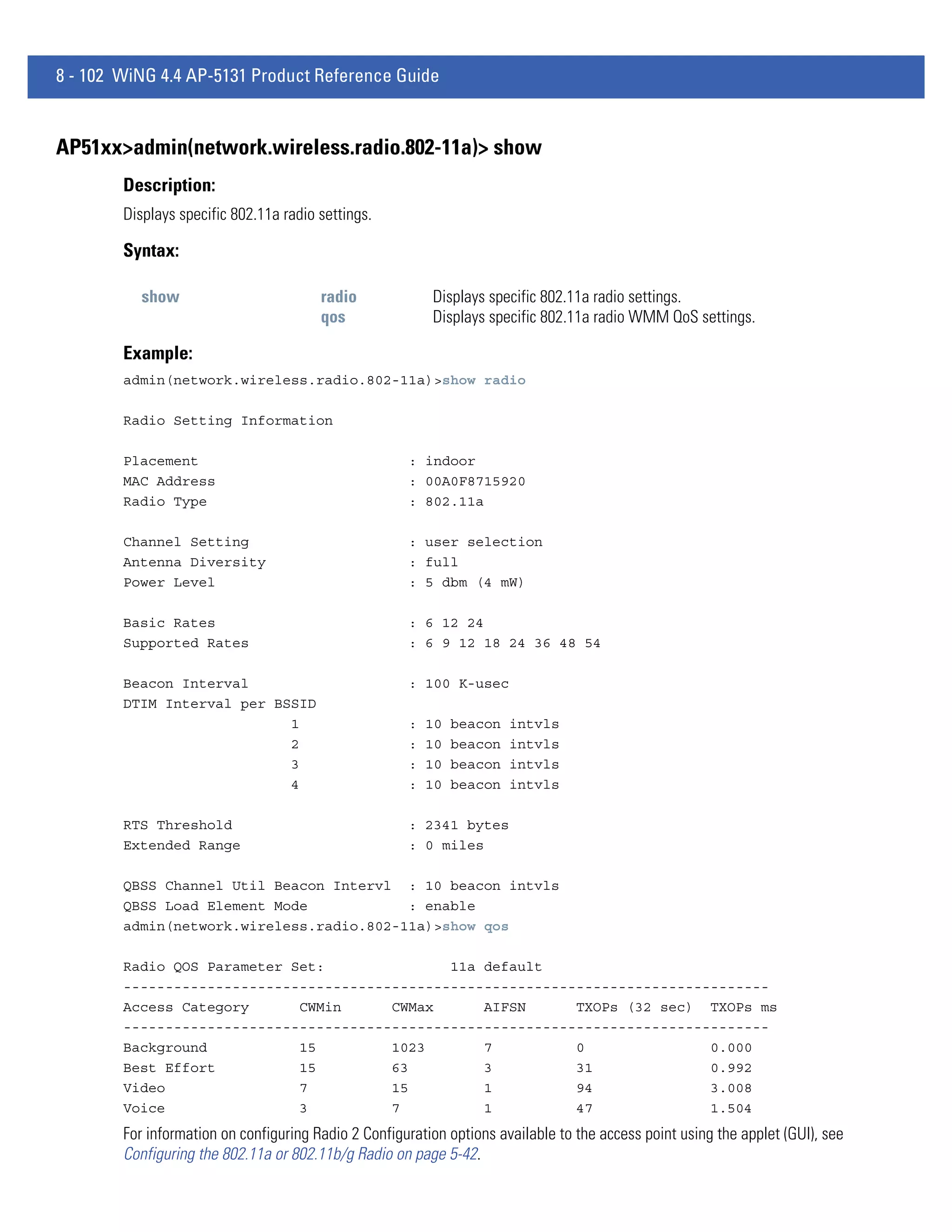 8 - 102 WiNG 4.4 AP-5131 Product Reference Guide


AP51xx>admin(network.wireless.radio.802-11a)> show
        Description:
        Displays specific 802.11a radio settings.

        Syntax:

           show                         radio             Displays specific 802.11a radio settings.
                                        qos               Displays specific 802.11a radio WMM QoS settings.

        Example:
        admin(network.wireless.radio.802-11a)>show radio

        Radio Setting Information

        Placement                                     : indoor
        MAC Address                                   : 00A0F8715920
        Radio Type                                    : 802.11a

        Channel Setting                               : user selection
        Antenna Diversity                             : full
        Power Level                                   : 5 dbm (4 mW)

        Basic Rates                                   : 6 12 24
        Supported Rates                               : 6 9 12 18 24 36 48 54

        Beacon Interval                               : 100 K-usec
        DTIM Interval per BSSID
                            1                         :   10   beacon   intvls
                            2                         :   10   beacon   intvls
                            3                         :   10   beacon   intvls
                            4                         :   10   beacon   intvls

        RTS Threshold                                 : 2341 bytes
        Extended Range                                : 0 miles

        QBSS Channel Util Beacon Intervl : 10 beacon intvls
        QBSS Load Element Mode            : enable
        admin(network.wireless.radio.802-11a)>show qos

        Radio QOS Parameter Set:               11a default
        -----------------------------------------------------------------------------
        Access Category      CWMin      CWMax      AIFSN      TXOPs (32 sec) TXOPs ms
        -----------------------------------------------------------------------------
        Background           15         1023       7          0               0.000
        Best Effort          15         63         3          31              0.992
        Video                7          15         1          94              3.008
        Voice                3          7          1          47              1.504
        For information on configuring Radio 2 Configuration options available to the access point using the applet (GUI), see
        Configuring the 802.11a or 802.11b/g Radio on page 5-42.
 