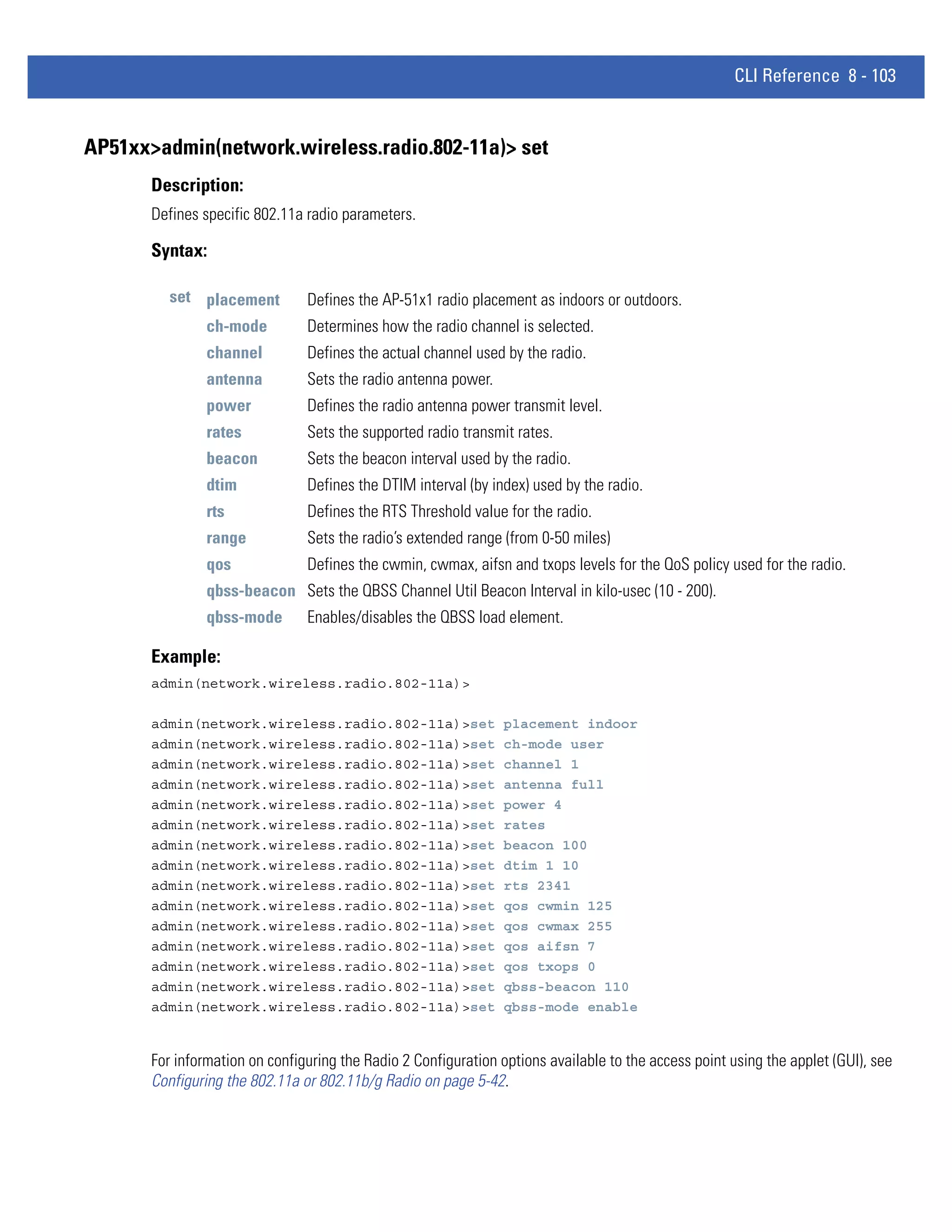 CLI Reference 8 - 103


AP51xx>admin(network.wireless.radio.802-11a)> set
       Description:
       Defines specific 802.11a radio parameters.

       Syntax:

          set placement         Defines the AP-51x1 radio placement as indoors or outdoors.
                ch-mode         Determines how the radio channel is selected.
                channel         Defines the actual channel used by the radio.
                antenna         Sets the radio antenna power.
                power           Defines the radio antenna power transmit level.
                rates           Sets the supported radio transmit rates.
                beacon          Sets the beacon interval used by the radio.
                dtim            Defines the DTIM interval (by index) used by the radio.
                rts             Defines the RTS Threshold value for the radio.
                range           Sets the radio’s extended range (from 0-50 miles)
                qos             Defines the cwmin, cwmax, aifsn and txops levels for the QoS policy used for the radio.
                qbss-beacon Sets the QBSS Channel Util Beacon Interval in kilo-usec (10 - 200).
                qbss-mode       Enables/disables the QBSS load element.

       Example:
       admin(network.wireless.radio.802-11a)>

       admin(network.wireless.radio.802-11a)>set                 placement indoor
       admin(network.wireless.radio.802-11a)>set                 ch-mode user
       admin(network.wireless.radio.802-11a)>set                 channel 1
       admin(network.wireless.radio.802-11a)>set                 antenna full
       admin(network.wireless.radio.802-11a)>set                 power 4
       admin(network.wireless.radio.802-11a)>set                 rates
       admin(network.wireless.radio.802-11a)>set                 beacon 100
       admin(network.wireless.radio.802-11a)>set                 dtim 1 10
       admin(network.wireless.radio.802-11a)>set                 rts 2341
       admin(network.wireless.radio.802-11a)>set                 qos cwmin 125
       admin(network.wireless.radio.802-11a)>set                 qos cwmax 255
       admin(network.wireless.radio.802-11a)>set                 qos aifsn 7
       admin(network.wireless.radio.802-11a)>set                 qos txops 0
       admin(network.wireless.radio.802-11a)>set                 qbss-beacon 110
       admin(network.wireless.radio.802-11a)>set                 qbss-mode enable


       For information on configuring the Radio 2 Configuration options available to the access point using the applet (GUI), see
       Configuring the 802.11a or 802.11b/g Radio on page 5-42.
 