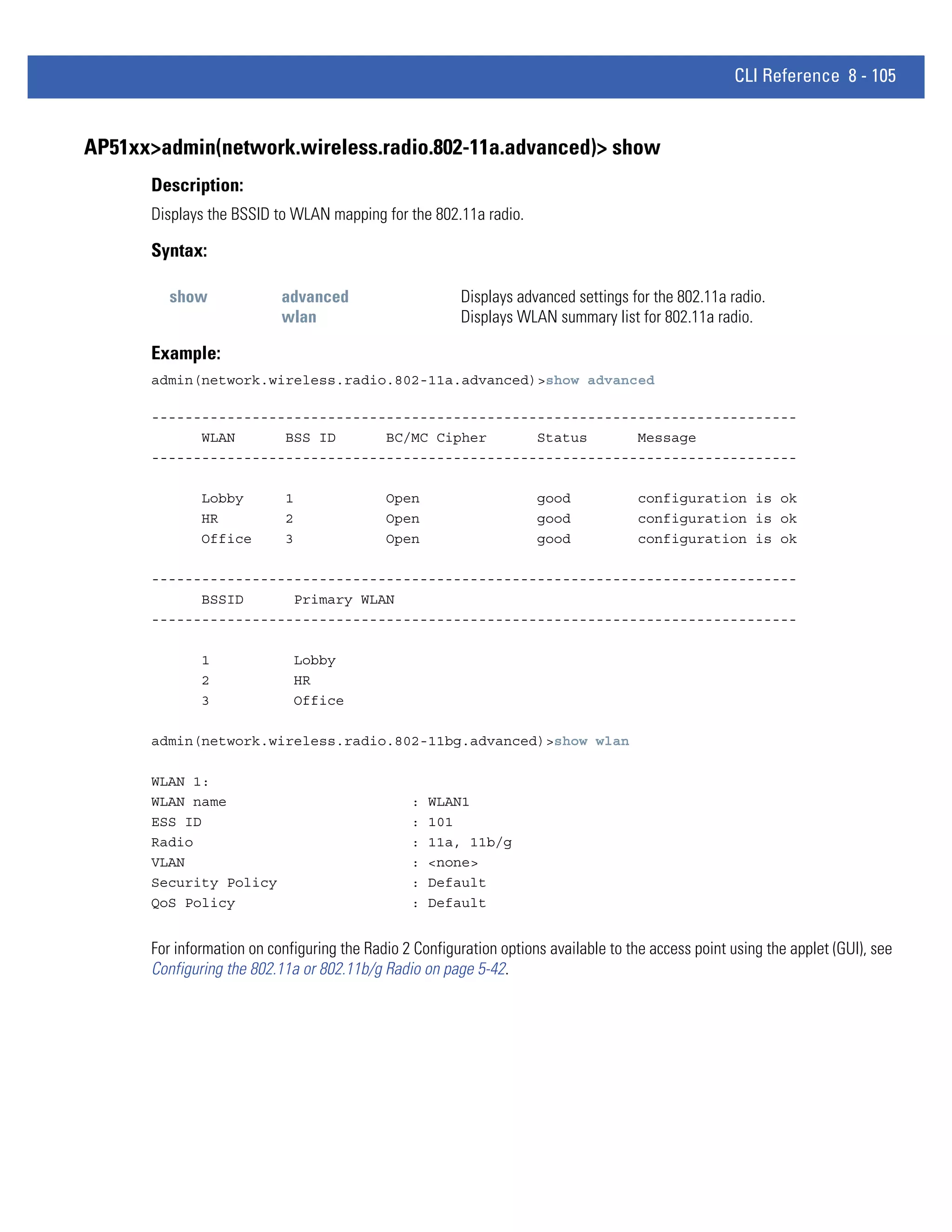 CLI Reference 8 - 105


AP51xx>admin(network.wireless.radio.802-11a.advanced)> show
      Description:
      Displays the BSSID to WLAN mapping for the 802.11a radio.

      Syntax:

         show              advanced                     Displays advanced settings for the 802.11a radio.
                           wlan                         Displays WLAN summary list for 802.11a radio.

      Example:
      admin(network.wireless.radio.802-11a.advanced)>show advanced

      -----------------------------------------------------------------------------
            WLAN      BSS ID      BC/MC Cipher      Status      Message
      -----------------------------------------------------------------------------

              Lobby         1               Open                     good             configuration is ok
              HR            2               Open                     good             configuration is ok
              Office        3               Open                     good             configuration is ok

      -----------------------------------------------------------------------------
            BSSID      Primary WLAN
      -----------------------------------------------------------------------------

              1              Lobby
              2              HR
              3              Office

      admin(network.wireless.radio.802-11bg.advanced)>show wlan

      WLAN 1:
      WLAN name                                 :   WLAN1
      ESS ID                                    :   101
      Radio                                     :   11a, 11b/g
      VLAN                                      :   <none>
      Security Policy                           :   Default
      QoS Policy                                :   Default


      For information on configuring the Radio 2 Configuration options available to the access point using the applet (GUI), see
      Configuring the 802.11a or 802.11b/g Radio on page 5-42.
 