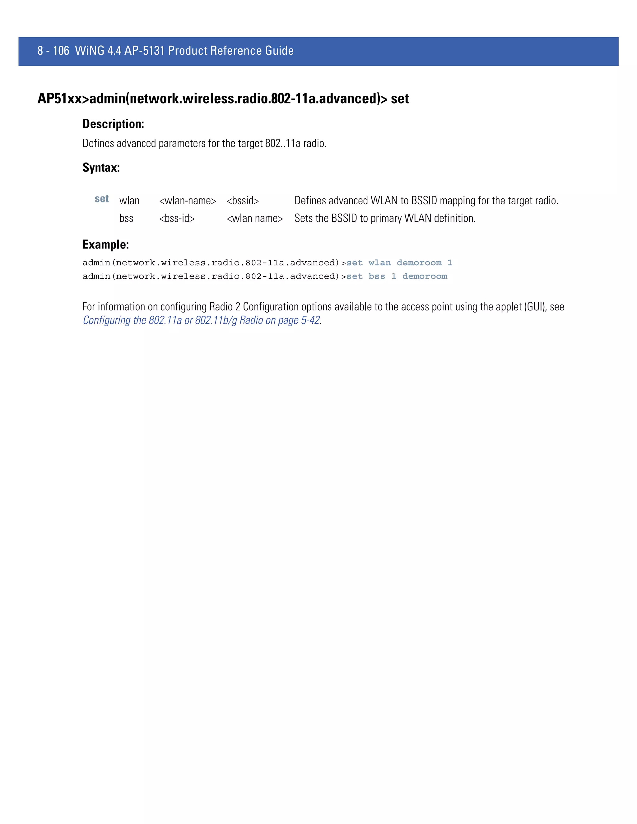 8 - 106 WiNG 4.4 AP-5131 Product Reference Guide


AP51xx>admin(network.wireless.radio.802-11a.advanced)> set
        Description:
        Defines advanced parameters for the target 802..11a radio.

        Syntax:

           set wlan       <wlan-name> <bssid>              Defines advanced WLAN to BSSID mapping for the target radio.
                 bss      <bss-id>         <wlan name>     Sets the BSSID to primary WLAN definition.

        Example:
        admin(network.wireless.radio.802-11a.advanced)>set wlan demoroom 1
        admin(network.wireless.radio.802-11a.advanced)>set bss 1 demoroom


        For information on configuring Radio 2 Configuration options available to the access point using the applet (GUI), see
        Configuring the 802.11a or 802.11b/g Radio on page 5-42.
 
