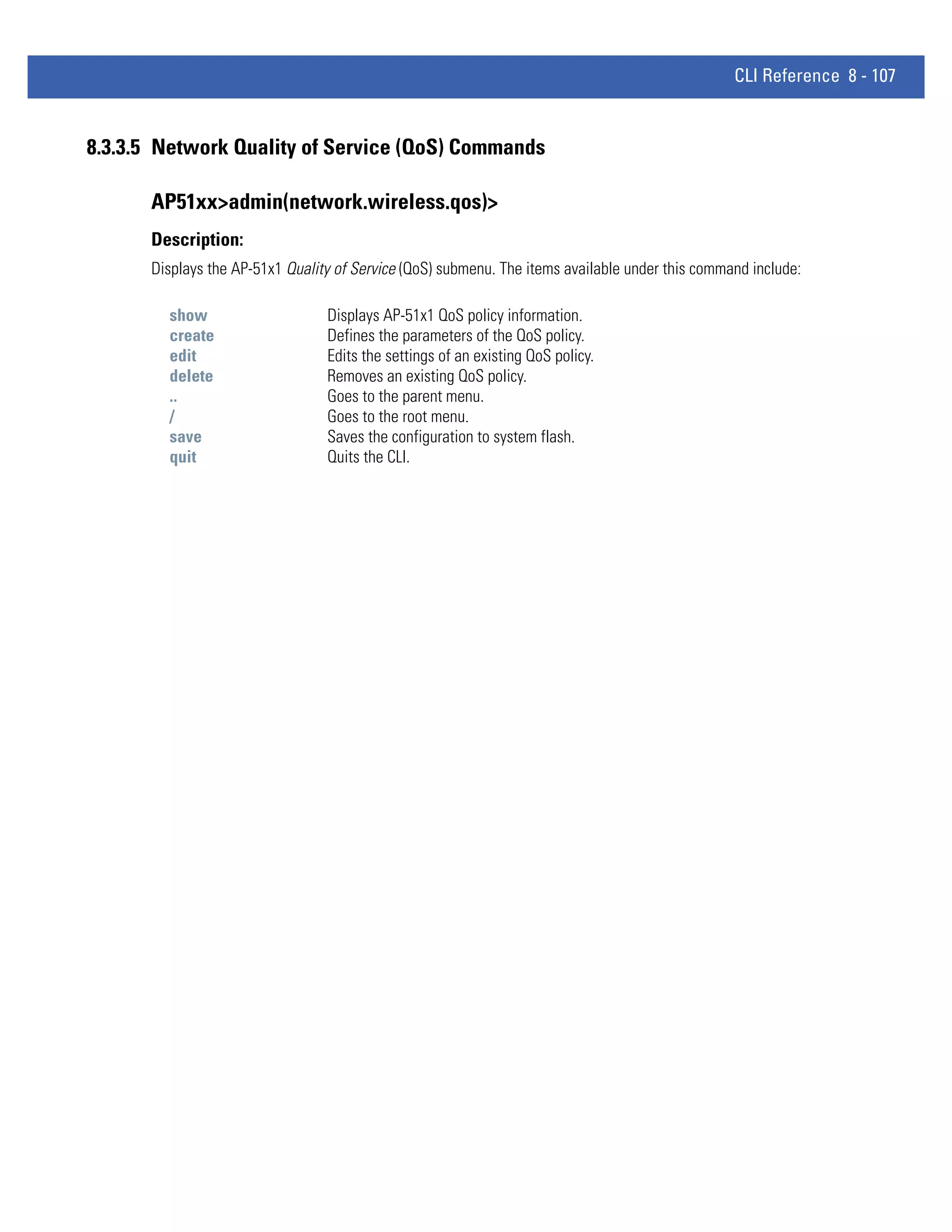 CLI Reference 8 - 107


8.3.3.5 Network Quality of Service (QoS) Commands

      AP51xx>admin(network.wireless.qos)>
      Description:
      Displays the AP-51x1 Quality of Service (QoS) submenu. The items available under this command include:

        show                     Displays AP-51x1 QoS policy information.
        create                   Defines the parameters of the QoS policy.
        edit                     Edits the settings of an existing QoS policy.
        delete                   Removes an existing QoS policy.
        ..                       Goes to the parent menu.
        /                        Goes to the root menu.
        save                     Saves the configuration to system flash.
        quit                     Quits the CLI.
 