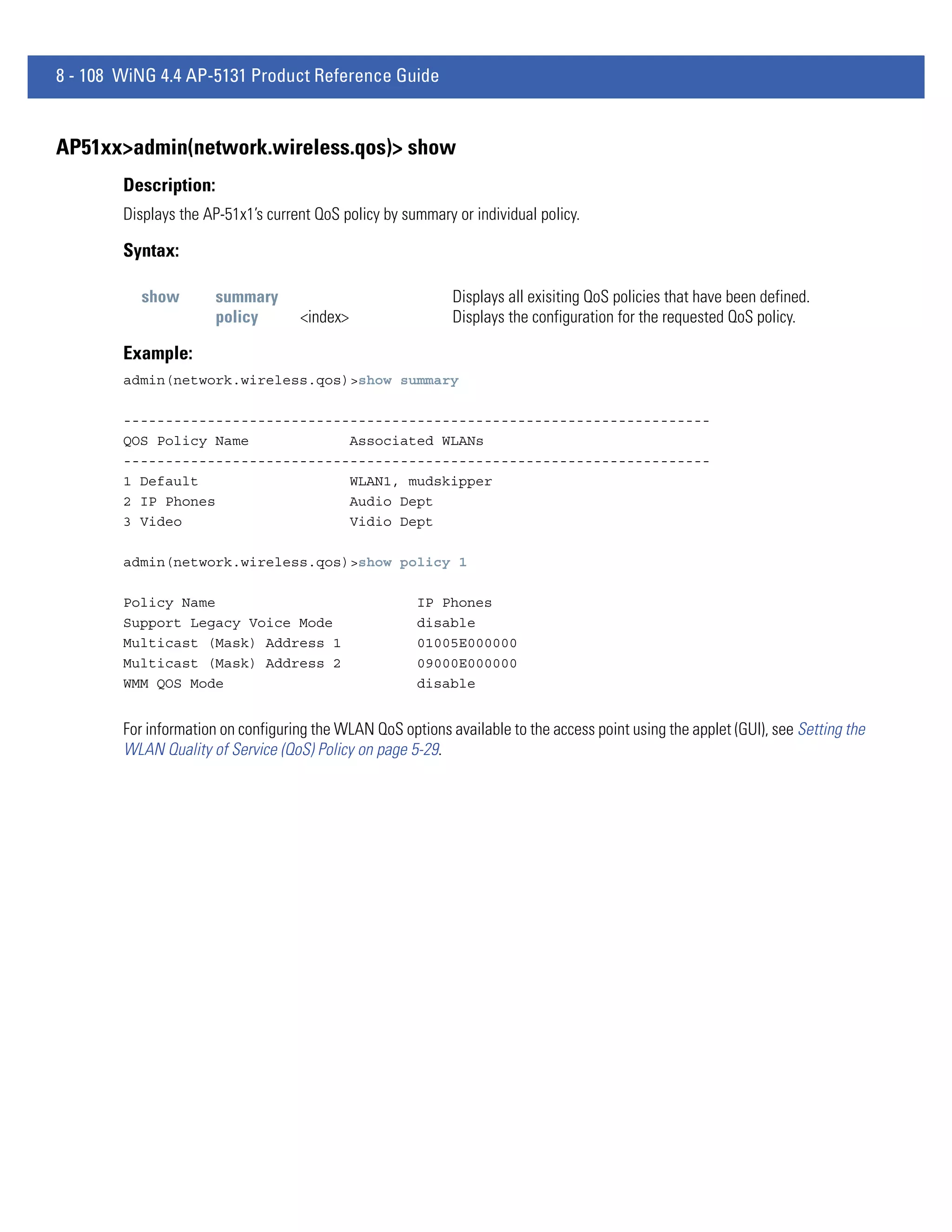 8 - 108 WiNG 4.4 AP-5131 Product Reference Guide


AP51xx>admin(network.wireless.qos)> show
        Description:
        Displays the AP-51x1’s current QoS policy by summary or individual policy.

        Syntax:

           show        summary                               Displays all exisiting QoS policies that have been defined.
                       policy       <index>                  Displays the configuration for the requested QoS policy.

        Example:
        admin(network.wireless.qos)>show summary

        ----------------------------------------------------------------------
        QOS Policy Name            Associated WLANs
        ----------------------------------------------------------------------
        1 Default                  WLAN1, mudskipper
        2 IP Phones                Audio Dept
        3 Video                    Vidio Dept

        admin(network.wireless.qos)>show policy 1

        Policy Name                                    IP Phones
        Support Legacy Voice Mode                      disable
        Multicast (Mask) Address 1                     01005E000000
        Multicast (Mask) Address 2                     09000E000000
        WMM QOS Mode                                   disable


        For information on configuring the WLAN QoS options available to the access point using the applet (GUI), see Setting the
        WLAN Quality of Service (QoS) Policy on page 5-29.
 