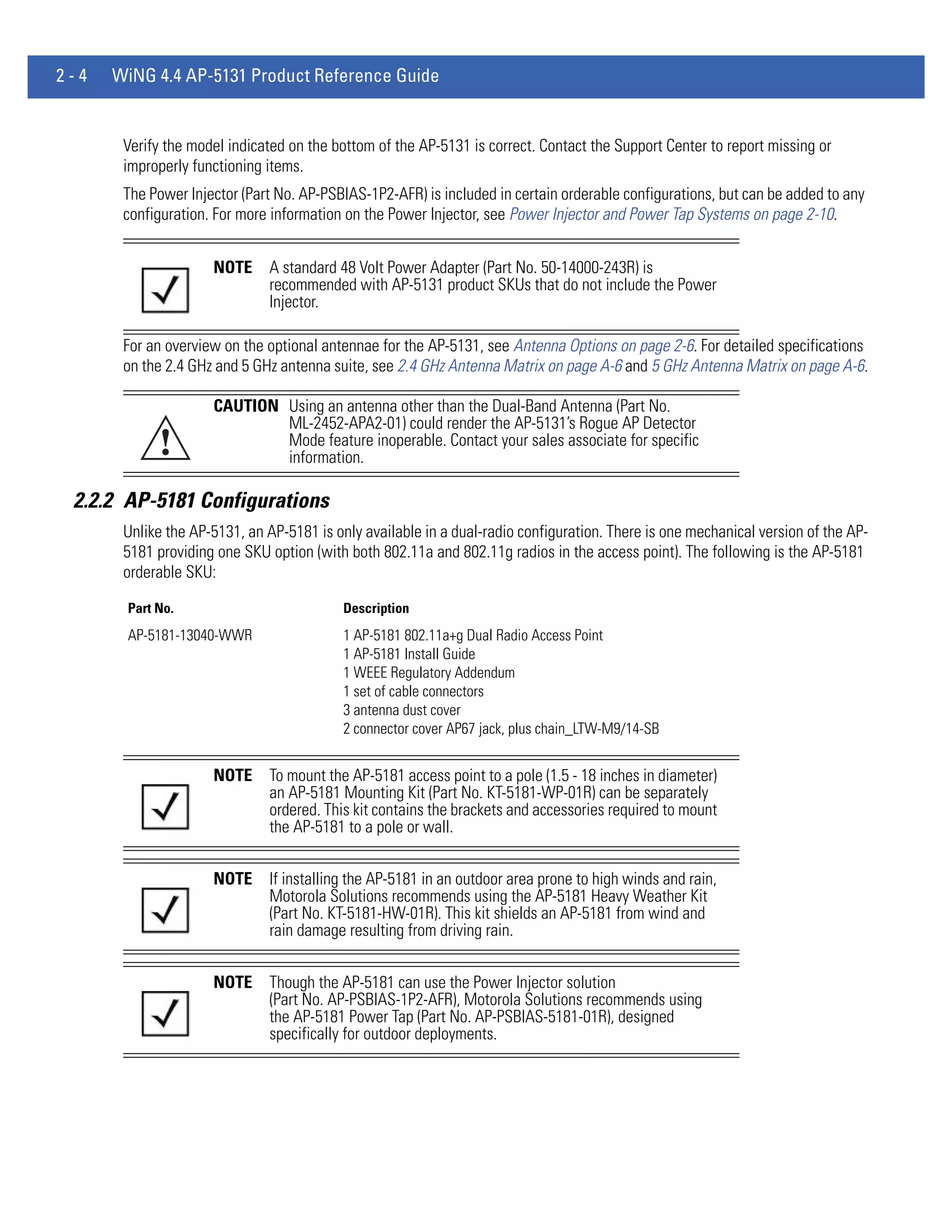 2-4   WiNG 4.4 AP-5131 Product Reference Guide


       Verify the model indicated on the bottom of the AP-5131 is correct. Contact the Support Center to report missing or
       improperly functioning items.
       The Power Injector (Part No. AP-PSBIAS-1P2-AFR) is included in certain orderable configurations, but can be added to any
       configuration. For more information on the Power Injector, see Power Injector and Power Tap Systems on page 2-10.


                     NOTE     A standard 48 Volt Power Adapter (Part No. 50-14000-243R) is
                              recommended with AP-5131 product SKUs that do not include the Power
                              Injector.

       For an overview on the optional antennae for the AP-5131, see Antenna Options on page 2-6. For detailed specifications
       on the 2.4 GHz and 5 GHz antenna suite, see 2.4 GHz Antenna Matrix on page A-6 and 5 GHz Antenna Matrix on page A-6.

                     CAUTION Using an antenna other than the Dual-Band Antenna (Part No.
                             ML-2452-APA2-01) could render the AP-5131’s Rogue AP Detector
            !                Mode feature inoperable. Contact your sales associate for specific
                             information.

 2.2.2 AP-5181 Configurations
       Unlike the AP-5131, an AP-5181 is only available in a dual-radio configuration. There is one mechanical version of the AP-
       5181 providing one SKU option (with both 802.11a and 802.11g radios in the access point). The following is the AP-5181
       orderable SKU:

       Part No.                            Description
       AP-5181-13040-WWR                   1 AP-5181 802.11a+g Dual Radio Access Point
                                           1 AP-5181 Install Guide
                                           1 WEEE Regulatory Addendum
                                           1 set of cable connectors
                                           3 antenna dust cover
                                           2 connector cover AP67 jack, plus chain_LTW-M9/14-SB


                     NOTE     To mount the AP-5181 access point to a pole (1.5 - 18 inches in diameter)
                              an AP-5181 Mounting Kit (Part No. KT-5181-WP-01R) can be separately
                              ordered. This kit contains the brackets and accessories required to mount
                              the AP-5181 to a pole or wall.


                     NOTE     If installing the AP-5181 in an outdoor area prone to high winds and rain,
                              Motorola Solutions recommends using the AP-5181 Heavy Weather Kit
                              (Part No. KT-5181-HW-01R). This kit shields an AP-5181 from wind and
                              rain damage resulting from driving rain.


                     NOTE     Though the AP-5181 can use the Power Injector solution
                              (Part No. AP-PSBIAS-1P2-AFR), Motorola Solutions recommends using
                              the AP-5181 Power Tap (Part No. AP-PSBIAS-5181-01R), designed
                              specifically for outdoor deployments.
 