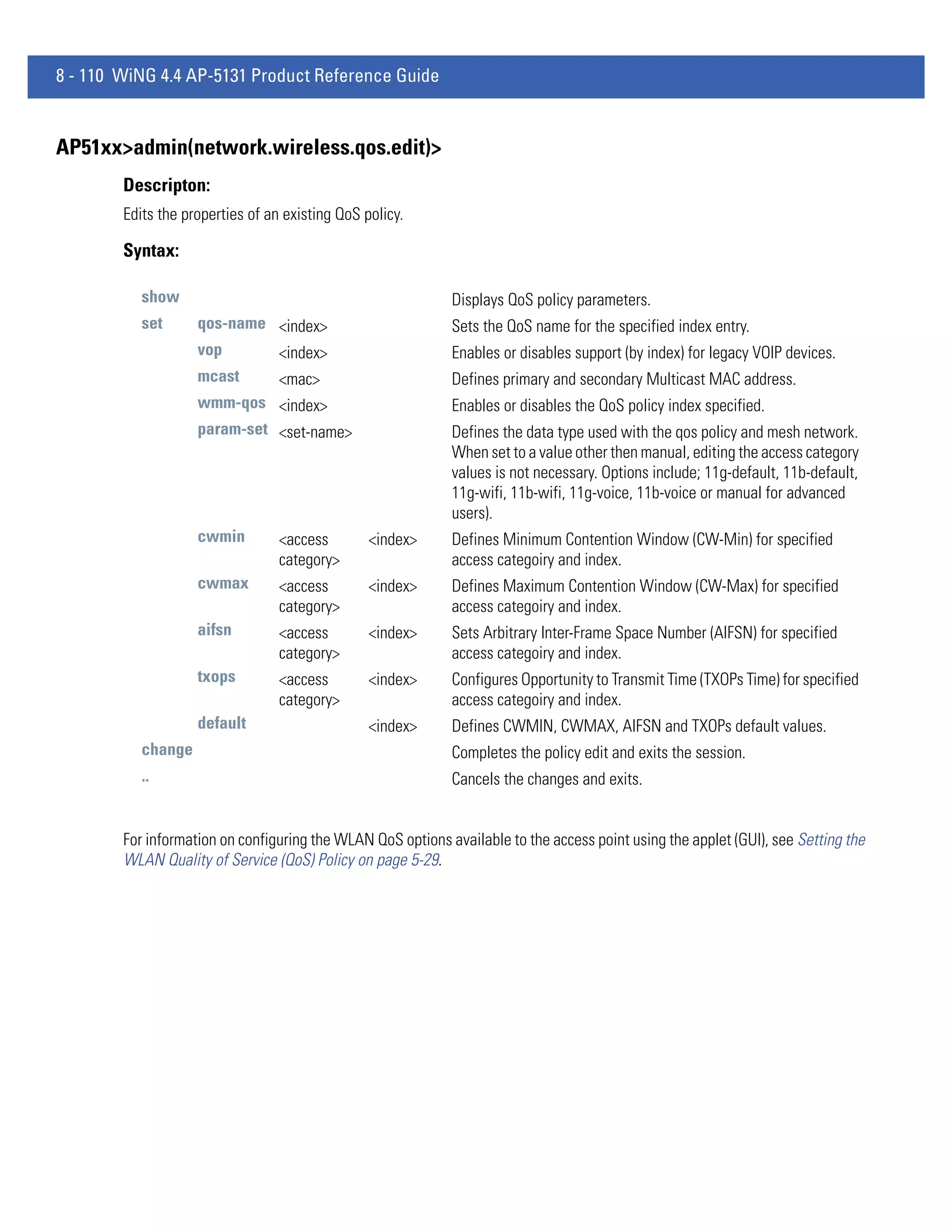 8 - 110 WiNG 4.4 AP-5131 Product Reference Guide


AP51xx>admin(network.wireless.qos.edit)>
        Descripton:
        Edits the properties of an existing QoS policy.

        Syntax:

           show                                              Displays QoS policy parameters.
           set      qos-name <index>                         Sets the QoS name for the specified index entry.
                    vop      <index>                         Enables or disables support (by index) for legacy VOIP devices.
                    mcast         <mac>                      Defines primary and secondary Multicast MAC address.
                    wmm-qos <index>                          Enables or disables the QoS policy index specified.
                    param-set <set-name>                     Defines the data type used with the qos policy and mesh network.
                                                             When set to a value other then manual, editing the access category
                                                             values is not necessary. Options include; 11g-default, 11b-default,
                                                             11g-wifi, 11b-wifi, 11g-voice, 11b-voice or manual for advanced
                                                             users).
                    cwmin         <access        <index>     Defines Minimum Contention Window (CW-Min) for specified
                                  category>                  access categoiry and index.
                    cwmax         <access        <index>     Defines Maximum Contention Window (CW-Max) for specified
                                  category>                  access categoiry and index.
                    aifsn         <access        <index>     Sets Arbitrary Inter-Frame Space Number (AIFSN) for specified
                                  category>                  access categoiry and index.
                    txops         <access        <index>     Configures Opportunity to Transmit Time (TXOPs Time) for specified
                                  category>                  access categoiry and index.
                    default                      <index>     Defines CWMIN, CWMAX, AIFSN and TXOPs default values.
           change                                            Completes the policy edit and exits the session.
           ..                                                Cancels the changes and exits.


        For information on configuring the WLAN QoS options available to the access point using the applet (GUI), see Setting the
        WLAN Quality of Service (QoS) Policy on page 5-29.
 