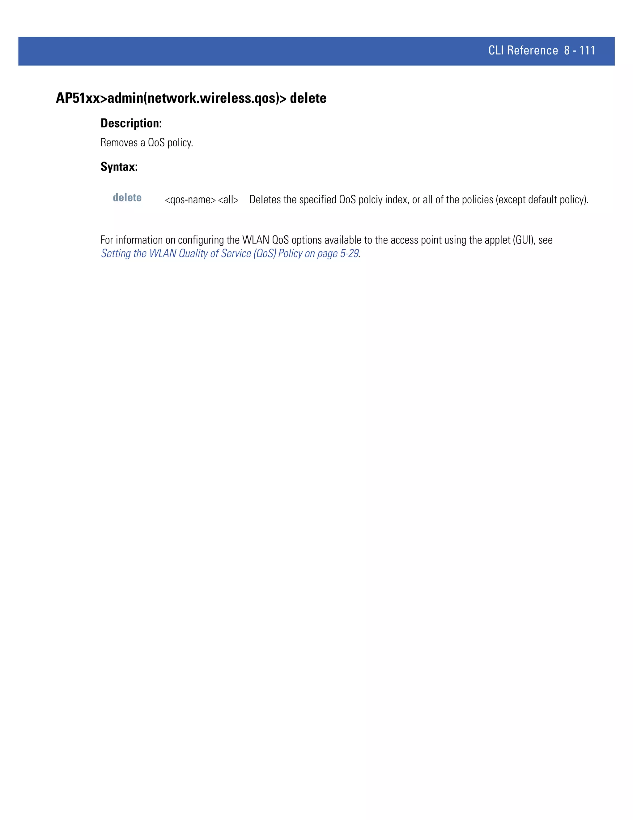 CLI Reference 8 - 111


AP51xx>admin(network.wireless.qos)> delete
      Description:
      Removes a QoS policy.

      Syntax:

        delete       <qos-name> <all> Deletes the specified QoS polciy index, or all of the policies (except default policy).


      For information on configuring the WLAN QoS options available to the access point using the applet (GUI), see
      Setting the WLAN Quality of Service (QoS) Policy on page 5-29.
 