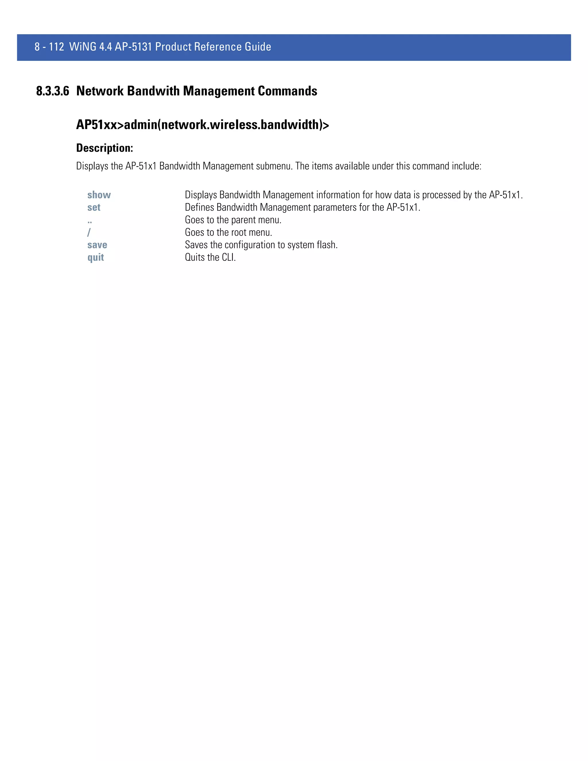 8 - 112 WiNG 4.4 AP-5131 Product Reference Guide


8.3.3.6 Network Bandwith Management Commands

        AP51xx>admin(network.wireless.bandwidth)>
        Description:
        Displays the AP-51x1 Bandwidth Management submenu. The items available under this command include:

          show                    Displays Bandwidth Management information for how data is processed by the AP-51x1.
          set                     Defines Bandwidth Management parameters for the AP-51x1.
          ..                      Goes to the parent menu.
          /                       Goes to the root menu.
          save                    Saves the configuration to system flash.
          quit                    Quits the CLI.
 