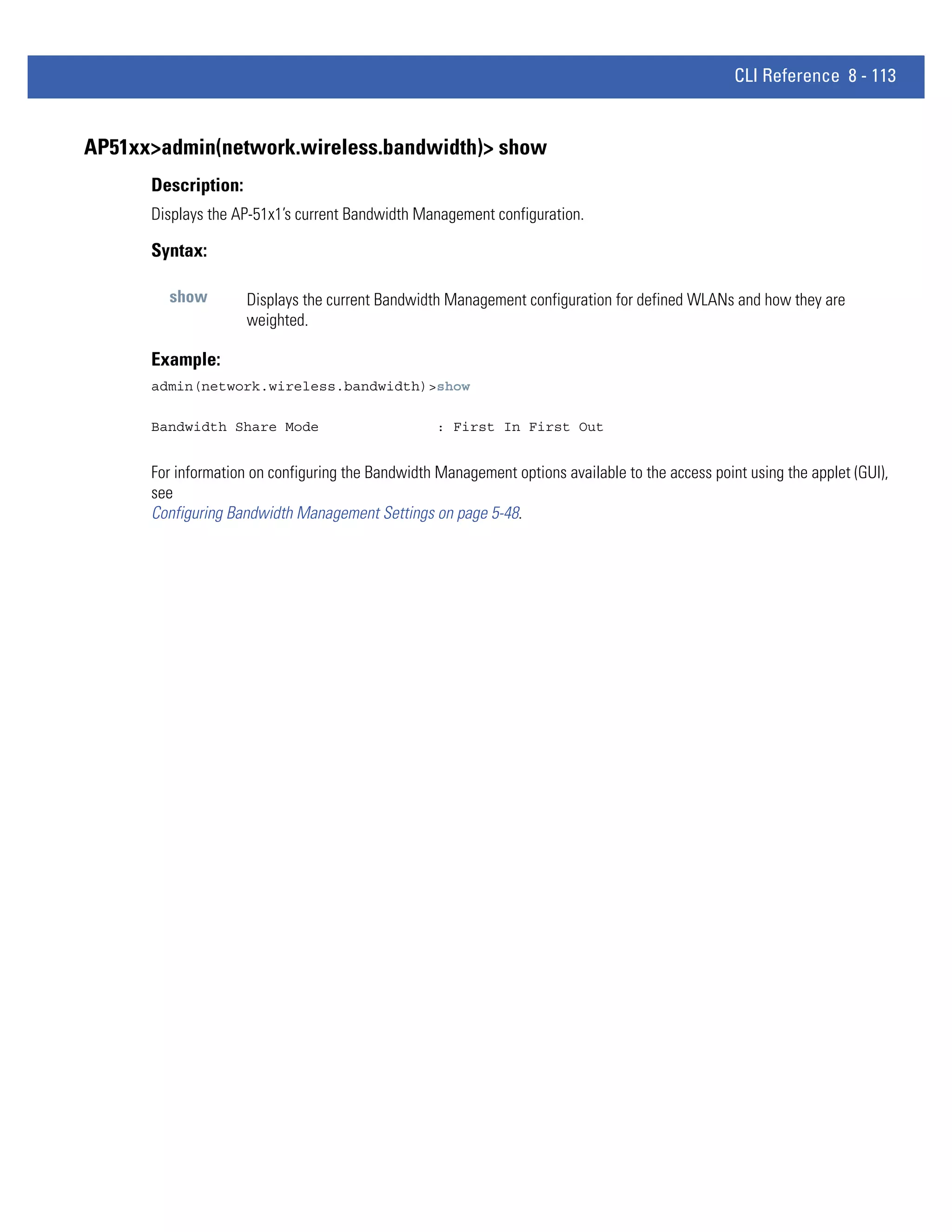 CLI Reference 8 - 113


AP51xx>admin(network.wireless.bandwidth)> show
      Description:
      Displays the AP-51x1’s current Bandwidth Management configuration.

      Syntax:

        show         Displays the current Bandwidth Management configuration for defined WLANs and how they are
                     weighted.

      Example:
      admin(network.wireless.bandwidth)>show

      Bandwidth Share Mode                         : First In First Out


      For information on configuring the Bandwidth Management options available to the access point using the applet (GUI),
      see
      Configuring Bandwidth Management Settings on page 5-48.
 