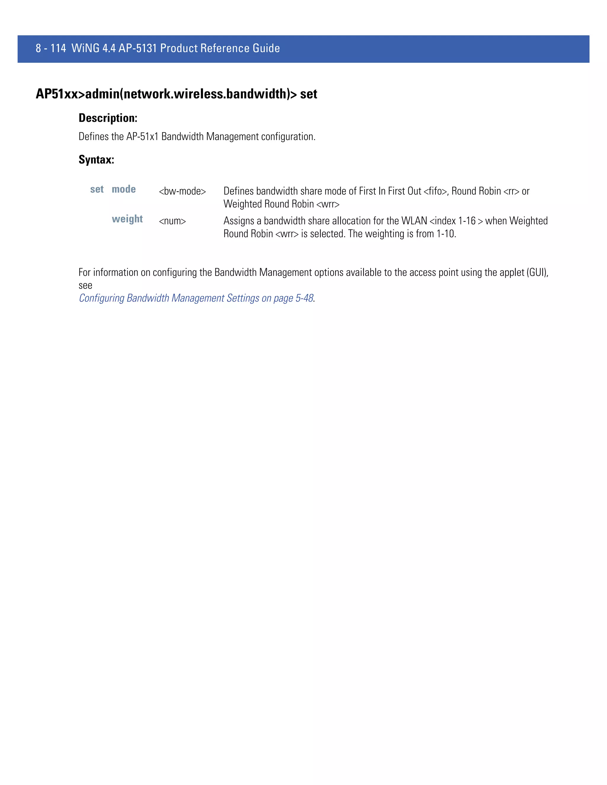 8 - 114 WiNG 4.4 AP-5131 Product Reference Guide


AP51xx>admin(network.wireless.bandwidth)> set
        Description:
        Defines the AP-51x1 Bandwidth Management configuration.

        Syntax:

          set mode          <bw-mode>       Defines bandwidth share mode of First In First Out <fifo>, Round Robin <rr> or
                                            Weighted Round Robin <wrr>
                weight      <num>           Assigns a bandwidth share allocation for the WLAN <index 1-16 > when Weighted
                                            Round Robin <wrr> is selected. The weighting is from 1-10.


        For information on configuring the Bandwidth Management options available to the access point using the applet (GUI),
        see
        Configuring Bandwidth Management Settings on page 5-48.
 