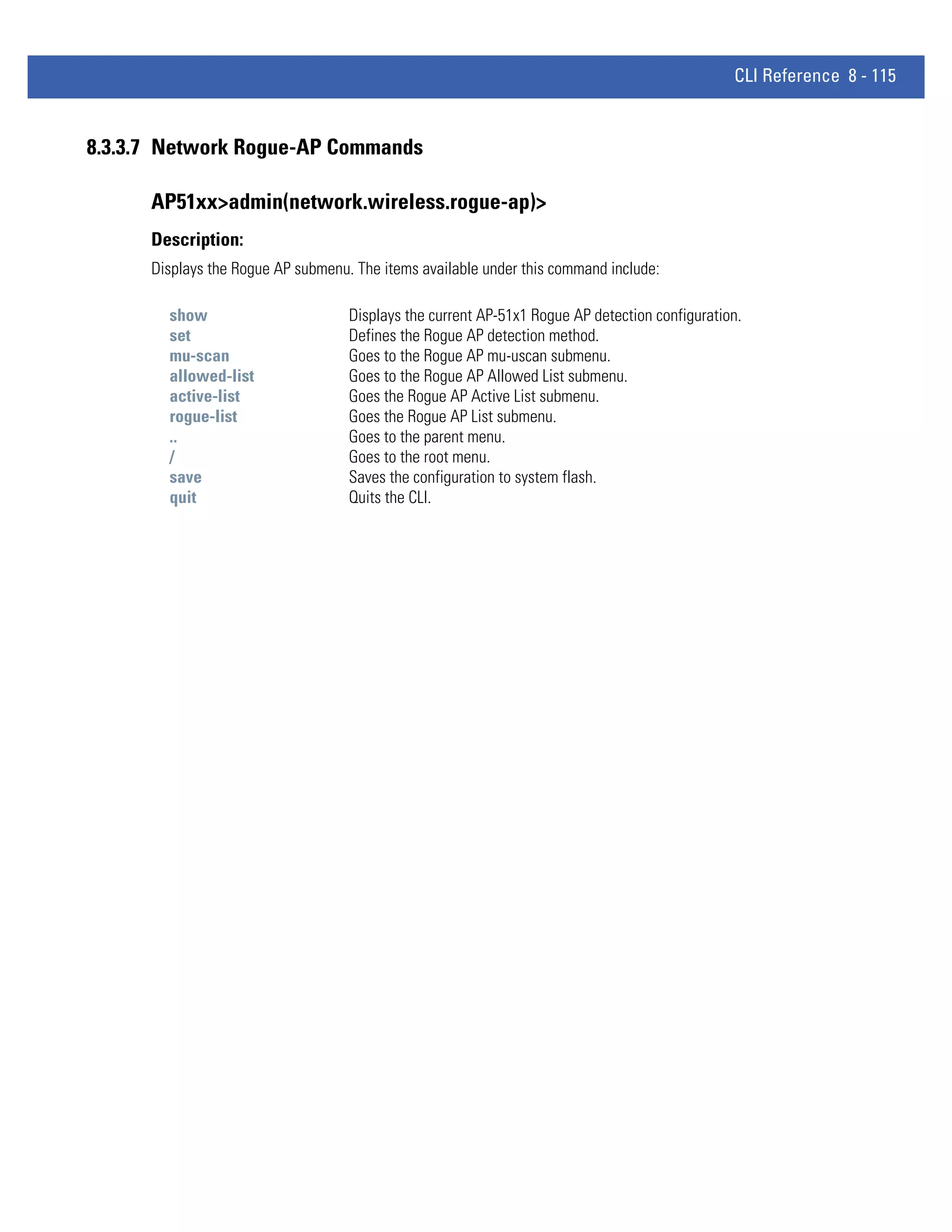CLI Reference 8 - 115


8.3.3.7 Network Rogue-AP Commands

      AP51xx>admin(network.wireless.rogue-ap)>
      Description:
      Displays the Rogue AP submenu. The items available under this command include:

        show                        Displays the current AP-51x1 Rogue AP detection configuration.
        set                         Defines the Rogue AP detection method.
        mu-scan                     Goes to the Rogue AP mu-uscan submenu.
        allowed-list                Goes to the Rogue AP Allowed List submenu.
        active-list                 Goes the Rogue AP Active List submenu.
        rogue-list                  Goes the Rogue AP List submenu.
        ..                          Goes to the parent menu.
        /                           Goes to the root menu.
        save                        Saves the configuration to system flash.
        quit                        Quits the CLI.
 