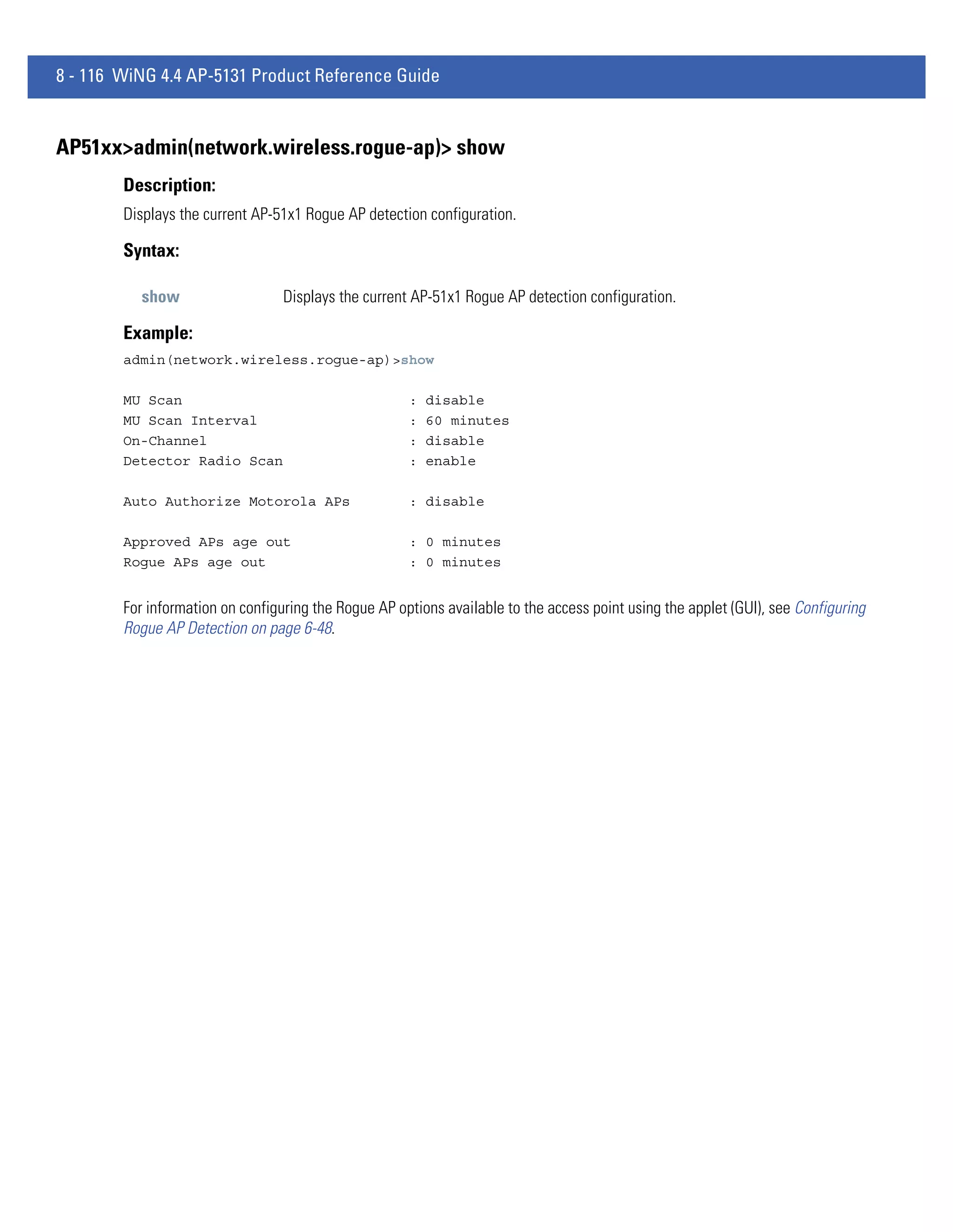 8 - 116 WiNG 4.4 AP-5131 Product Reference Guide


AP51xx>admin(network.wireless.rogue-ap)> show
        Description:
        Displays the current AP-51x1 Rogue AP detection configuration.

        Syntax:

           show                   Displays the current AP-51x1 Rogue AP detection configuration.

        Example:
        admin(network.wireless.rogue-ap)>show

        MU Scan                                       :   disable
        MU Scan Interval                              :   60 minutes
        On-Channel                                    :   disable
        Detector Radio Scan                           :   enable

        Auto Authorize Motorola APs                   : disable

        Approved APs age out                          : 0 minutes
        Rogue APs age out                             : 0 minutes


        For information on configuring the Rogue AP options available to the access point using the applet (GUI), see Configuring
        Rogue AP Detection on page 6-48.
 