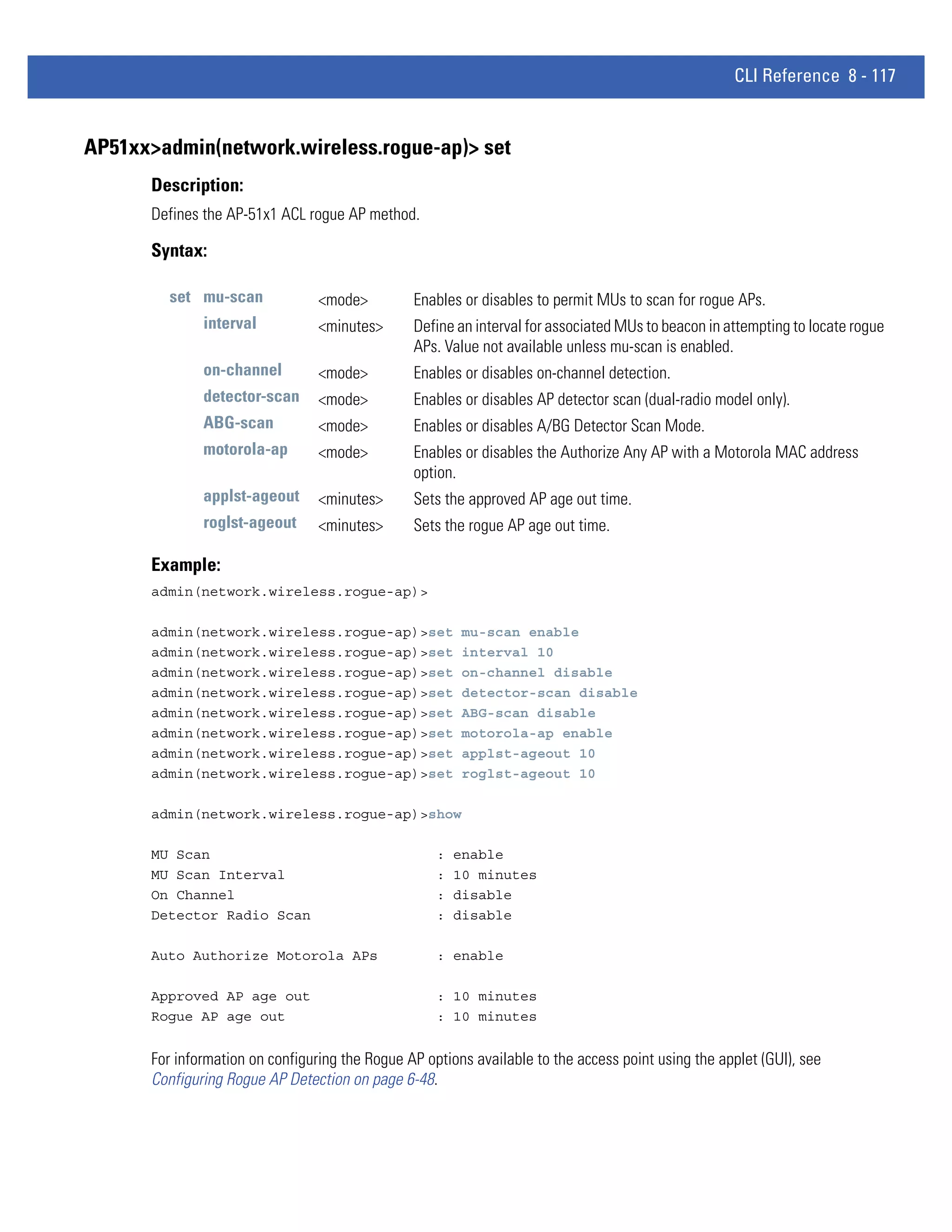 CLI Reference 8 - 117


AP51xx>admin(network.wireless.rogue-ap)> set
      Description:
      Defines the AP-51x1 ACL rogue AP method.

      Syntax:

        set mu-scan              <mode>         Enables or disables to permit MUs to scan for rogue APs.
              interval           <minutes>      Define an interval for associated MUs to beacon in attempting to locate rogue
                                                APs. Value not available unless mu-scan is enabled.
              on-channel         <mode>         Enables or disables on-channel detection.
              detector-scan      <mode>         Enables or disables AP detector scan (dual-radio model only).
              ABG-scan           <mode>         Enables or disables A/BG Detector Scan Mode.
              motorola-ap        <mode>         Enables or disables the Authorize Any AP with a Motorola MAC address
                                                option.
              applst-ageout      <minutes>      Sets the approved AP age out time.
              roglst-ageout      <minutes>      Sets the rogue AP age out time.

      Example:
      admin(network.wireless.rogue-ap)>

      admin(network.wireless.rogue-ap)>set               mu-scan enable
      admin(network.wireless.rogue-ap)>set               interval 10
      admin(network.wireless.rogue-ap)>set               on-channel disable
      admin(network.wireless.rogue-ap)>set               detector-scan disable
      admin(network.wireless.rogue-ap)>set               ABG-scan disable
      admin(network.wireless.rogue-ap)>set               motorola-ap enable
      admin(network.wireless.rogue-ap)>set               applst-ageout 10
      admin(network.wireless.rogue-ap)>set               roglst-ageout 10

      admin(network.wireless.rogue-ap)>show

      MU Scan                                       :   enable
      MU Scan Interval                              :   10 minutes
      On Channel                                    :   disable
      Detector Radio Scan                           :   disable

      Auto Authorize Motorola APs                   : enable

      Approved AP age out                           : 10 minutes
      Rogue AP age out                              : 10 minutes


      For information on configuring the Rogue AP options available to the access point using the applet (GUI), see
      Configuring Rogue AP Detection on page 6-48.
 