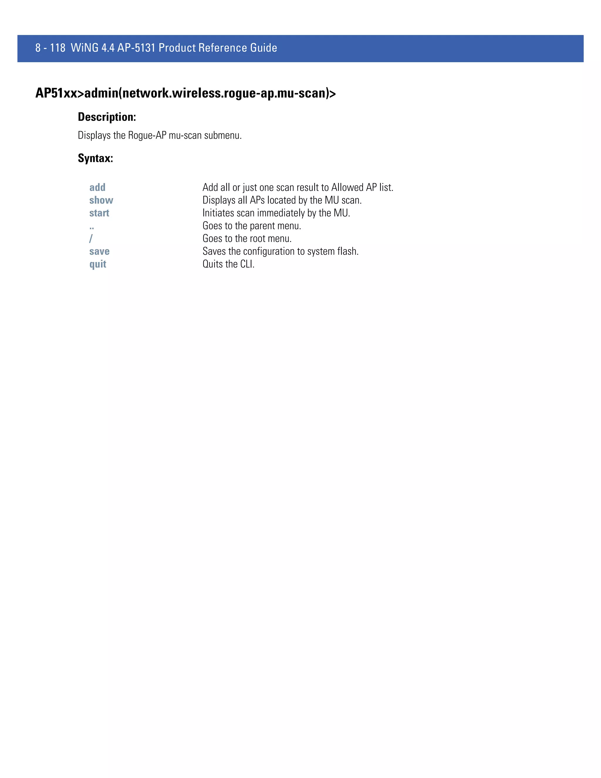 8 - 118 WiNG 4.4 AP-5131 Product Reference Guide


AP51xx>admin(network.wireless.rogue-ap.mu-scan)>
        Description:
        Displays the Rogue-AP mu-scan submenu.

        Syntax:

          add                       Add all or just one scan result to Allowed AP list.
          show                      Displays all APs located by the MU scan.
          start                     Initiates scan immediately by the MU.
          ..                        Goes to the parent menu.
          /                         Goes to the root menu.
          save                      Saves the configuration to system flash.
          quit                      Quits the CLI.
 