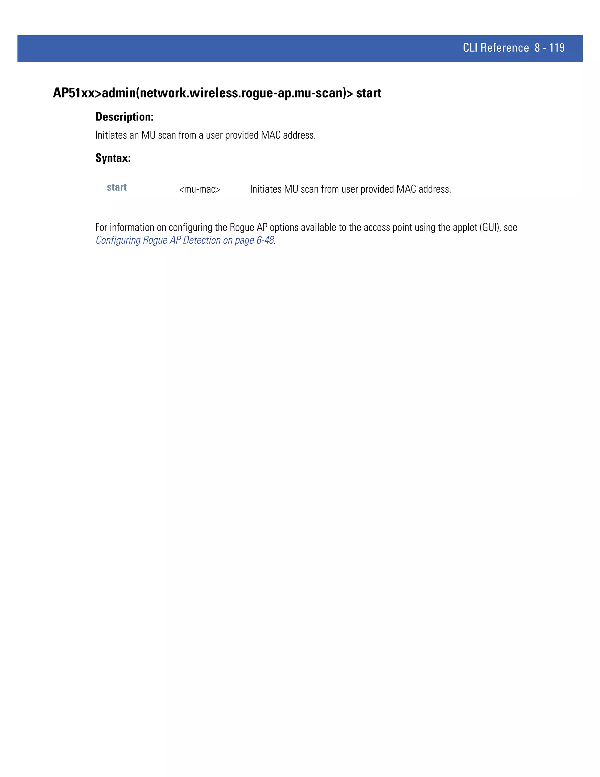 CLI Reference 8 - 119


AP51xx>admin(network.wireless.rogue-ap.mu-scan)> start
      Description:
      Initiates an MU scan from a user provided MAC address.

      Syntax:

        start              <mu-mac>          Initiates MU scan from user provided MAC address.


      For information on configuring the Rogue AP options available to the access point using the applet (GUI), see
      Configuring Rogue AP Detection on page 6-48.
 