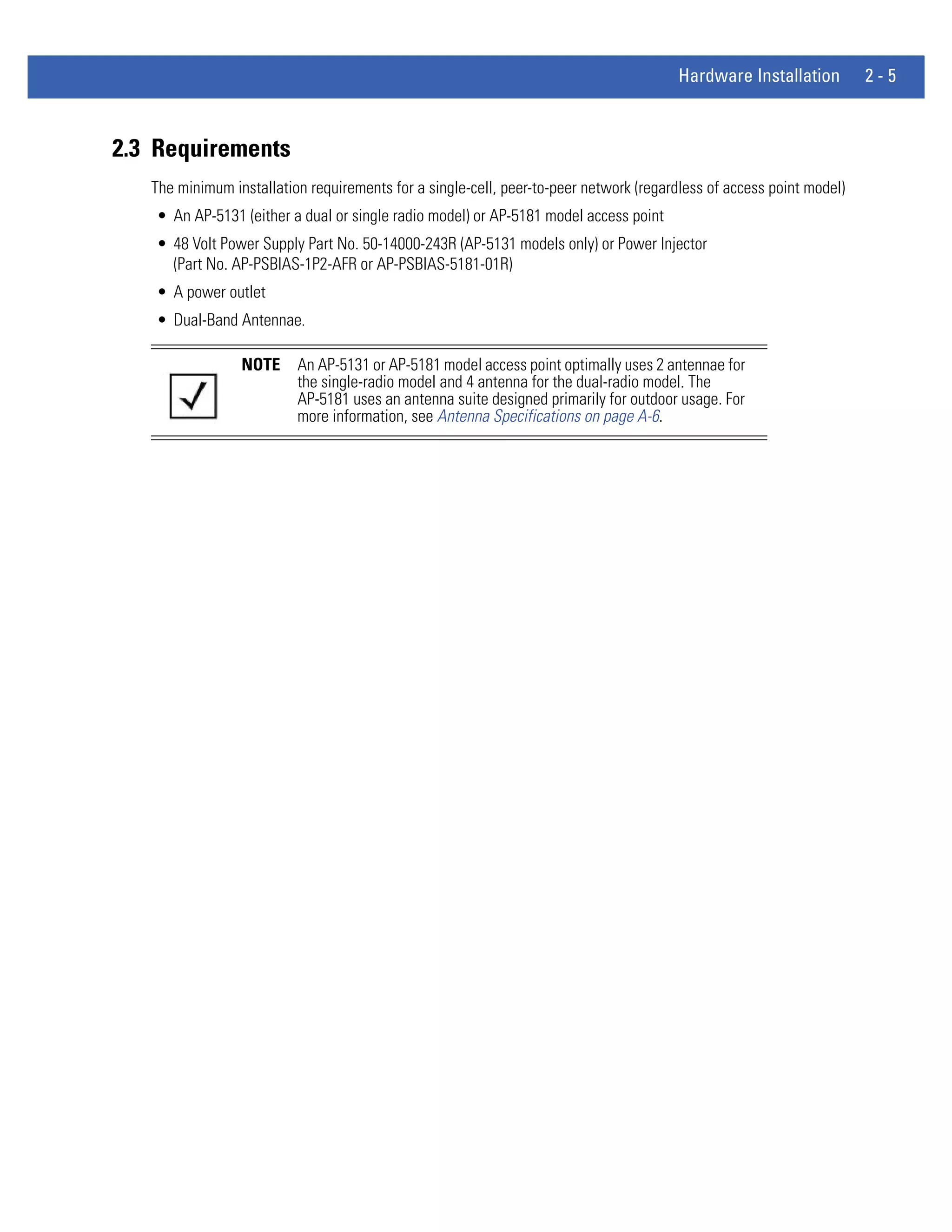 Hardware Installation         2-5



2.3 Requirements
   The minimum installation requirements for a single-cell, peer-to-peer network (regardless of access point model)
   • An AP-5131 (either a dual or single radio model) or AP-5181 model access point
   • 48 Volt Power Supply Part No. 50-14000-243R (AP-5131 models only) or Power Injector
     (Part No. AP-PSBIAS-1P2-AFR or AP-PSBIAS-5181-01R)
   • A power outlet
   • Dual-Band Antennae.

                 NOTE     An AP-5131 or AP-5181 model access point optimally uses 2 antennae for
                          the single-radio model and 4 antenna for the dual-radio model. The
                          AP-5181 uses an antenna suite designed primarily for outdoor usage. For
                          more information, see Antenna Specifications on page A-6.
 