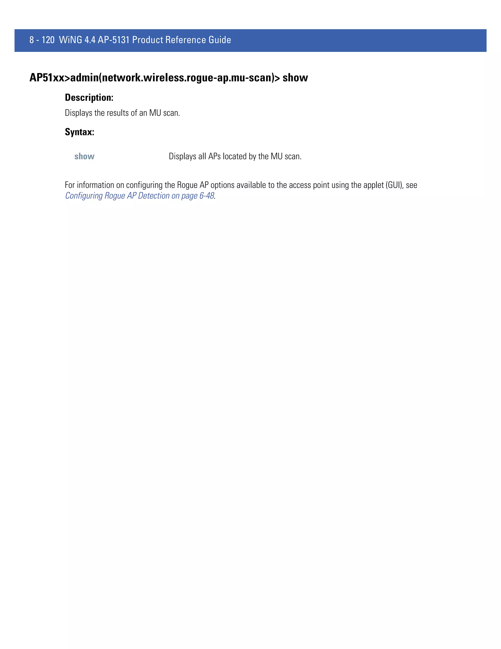 8 - 120 WiNG 4.4 AP-5131 Product Reference Guide


AP51xx>admin(network.wireless.rogue-ap.mu-scan)> show
        Description:
        Displays the results of an MU scan.

        Syntax:

          show                          Displays all APs located by the MU scan.


        For information on configuring the Rogue AP options available to the access point using the applet (GUI), see
        Configuring Rogue AP Detection on page 6-48.
 